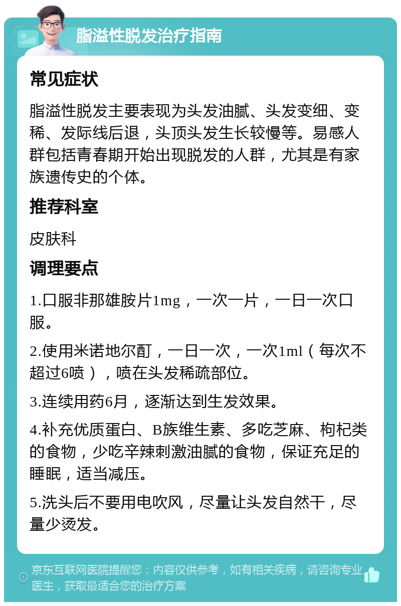 脂溢性脱发治疗指南 常见症状 脂溢性脱发主要表现为头发油腻、头发变细、变稀、发际线后退，头顶头发生长较慢等。易感人群包括青春期开始出现脱发的人群，尤其是有家族遗传史的个体。 推荐科室 皮肤科 调理要点 1.口服非那雄胺片1mg，一次一片，一日一次口服。 2.使用米诺地尔酊，一日一次，一次1ml（每次不超过6喷），喷在头发稀疏部位。 3.连续用药6月，逐渐达到生发效果。 4.补充优质蛋白、B族维生素、多吃芝麻、枸杞类的食物，少吃辛辣刺激油腻的食物，保证充足的睡眠，适当减压。 5.洗头后不要用电吹风，尽量让头发自然干，尽量少烫发。