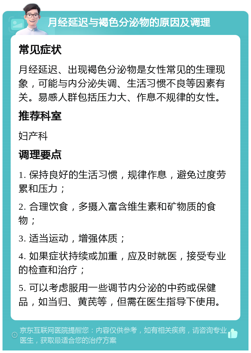 月经延迟与褐色分泌物的原因及调理 常见症状 月经延迟、出现褐色分泌物是女性常见的生理现象，可能与内分泌失调、生活习惯不良等因素有关。易感人群包括压力大、作息不规律的女性。 推荐科室 妇产科 调理要点 1. 保持良好的生活习惯，规律作息，避免过度劳累和压力； 2. 合理饮食，多摄入富含维生素和矿物质的食物； 3. 适当运动，增强体质； 4. 如果症状持续或加重，应及时就医，接受专业的检查和治疗； 5. 可以考虑服用一些调节内分泌的中药或保健品，如当归、黄芪等，但需在医生指导下使用。