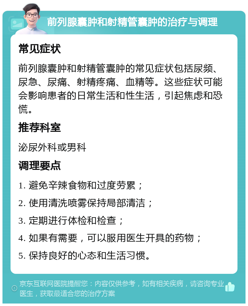 前列腺囊肿和射精管囊肿的治疗与调理 常见症状 前列腺囊肿和射精管囊肿的常见症状包括尿频、尿急、尿痛、射精疼痛、血精等。这些症状可能会影响患者的日常生活和性生活，引起焦虑和恐慌。 推荐科室 泌尿外科或男科 调理要点 1. 避免辛辣食物和过度劳累； 2. 使用清洗喷雾保持局部清洁； 3. 定期进行体检和检查； 4. 如果有需要，可以服用医生开具的药物； 5. 保持良好的心态和生活习惯。