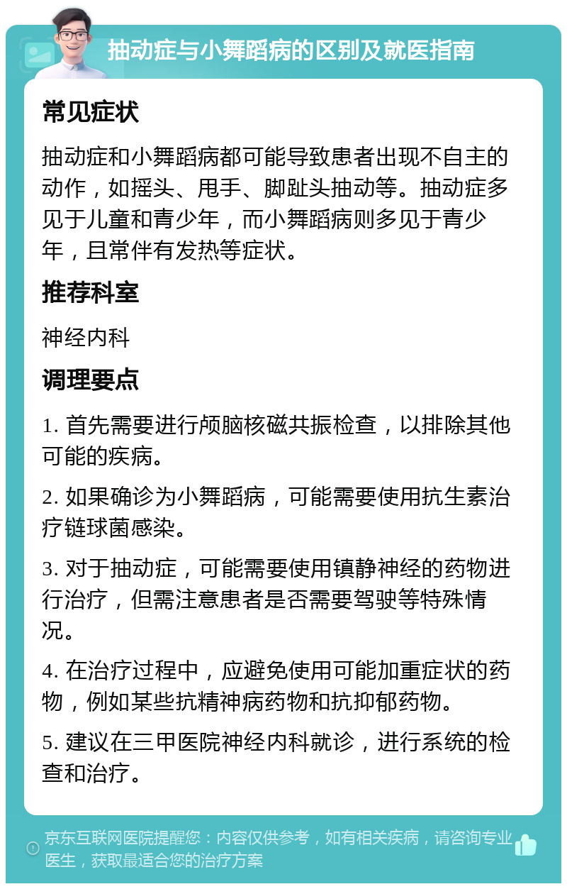 抽动症与小舞蹈病的区别及就医指南 常见症状 抽动症和小舞蹈病都可能导致患者出现不自主的动作，如摇头、甩手、脚趾头抽动等。抽动症多见于儿童和青少年，而小舞蹈病则多见于青少年，且常伴有发热等症状。 推荐科室 神经内科 调理要点 1. 首先需要进行颅脑核磁共振检查，以排除其他可能的疾病。 2. 如果确诊为小舞蹈病，可能需要使用抗生素治疗链球菌感染。 3. 对于抽动症，可能需要使用镇静神经的药物进行治疗，但需注意患者是否需要驾驶等特殊情况。 4. 在治疗过程中，应避免使用可能加重症状的药物，例如某些抗精神病药物和抗抑郁药物。 5. 建议在三甲医院神经内科就诊，进行系统的检查和治疗。