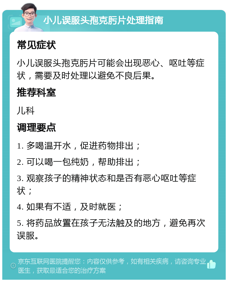 小儿误服头孢克肟片处理指南 常见症状 小儿误服头孢克肟片可能会出现恶心、呕吐等症状，需要及时处理以避免不良后果。 推荐科室 儿科 调理要点 1. 多喝温开水，促进药物排出； 2. 可以喝一包纯奶，帮助排出； 3. 观察孩子的精神状态和是否有恶心呕吐等症状； 4. 如果有不适，及时就医； 5. 将药品放置在孩子无法触及的地方，避免再次误服。