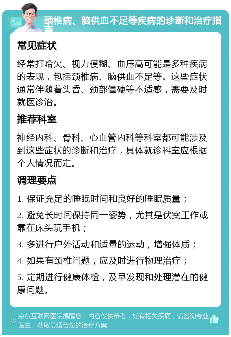 颈椎病、脑供血不足等疾病的诊断和治疗指南 常见症状 经常打哈欠、视力模糊、血压高可能是多种疾病的表现，包括颈椎病、脑供血不足等。这些症状通常伴随着头昏、颈部僵硬等不适感，需要及时就医诊治。 推荐科室 神经内科、骨科、心血管内科等科室都可能涉及到这些症状的诊断和治疗，具体就诊科室应根据个人情况而定。 调理要点 1. 保证充足的睡眠时间和良好的睡眠质量； 2. 避免长时间保持同一姿势，尤其是伏案工作或靠在床头玩手机； 3. 多进行户外活动和适量的运动，增强体质； 4. 如果有颈椎问题，应及时进行物理治疗； 5. 定期进行健康体检，及早发现和处理潜在的健康问题。