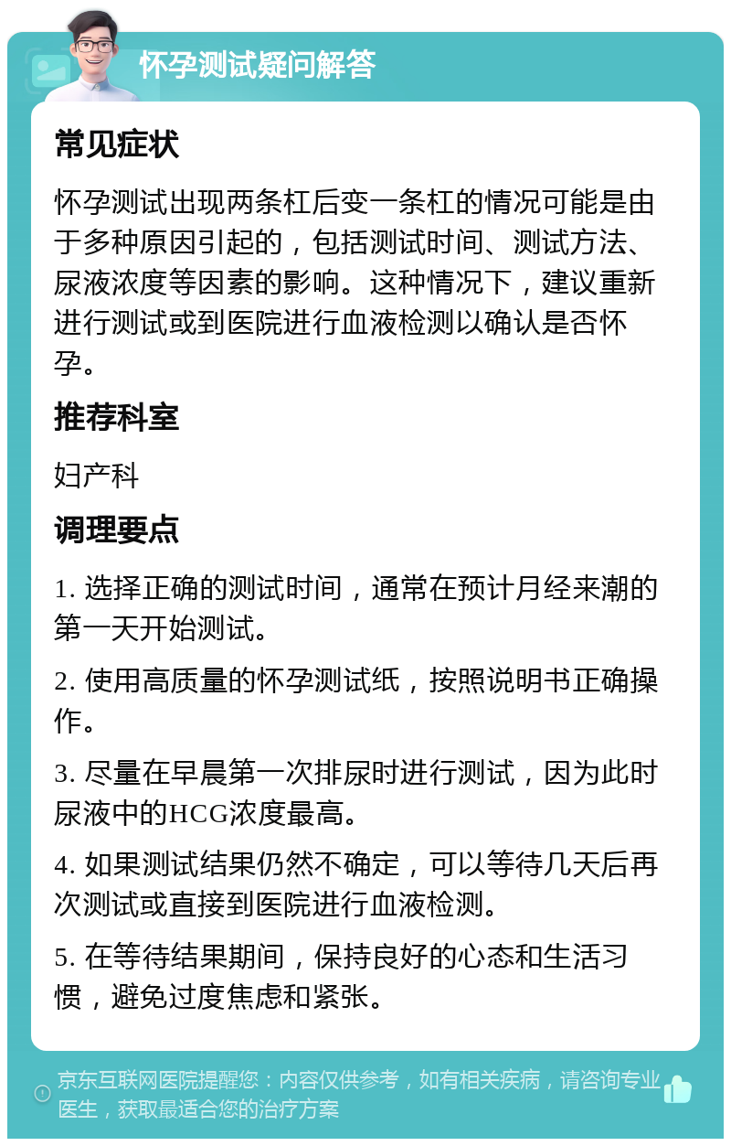 怀孕测试疑问解答 常见症状 怀孕测试出现两条杠后变一条杠的情况可能是由于多种原因引起的，包括测试时间、测试方法、尿液浓度等因素的影响。这种情况下，建议重新进行测试或到医院进行血液检测以确认是否怀孕。 推荐科室 妇产科 调理要点 1. 选择正确的测试时间，通常在预计月经来潮的第一天开始测试。 2. 使用高质量的怀孕测试纸，按照说明书正确操作。 3. 尽量在早晨第一次排尿时进行测试，因为此时尿液中的HCG浓度最高。 4. 如果测试结果仍然不确定，可以等待几天后再次测试或直接到医院进行血液检测。 5. 在等待结果期间，保持良好的心态和生活习惯，避免过度焦虑和紧张。