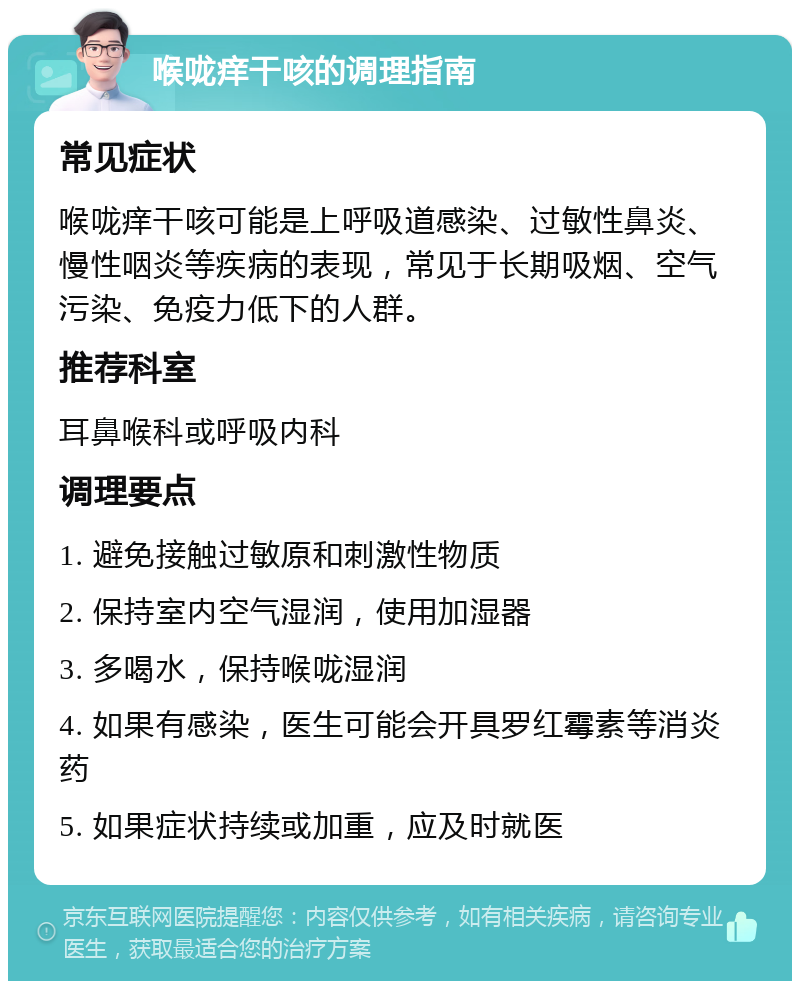 喉咙痒干咳的调理指南 常见症状 喉咙痒干咳可能是上呼吸道感染、过敏性鼻炎、慢性咽炎等疾病的表现，常见于长期吸烟、空气污染、免疫力低下的人群。 推荐科室 耳鼻喉科或呼吸内科 调理要点 1. 避免接触过敏原和刺激性物质 2. 保持室内空气湿润，使用加湿器 3. 多喝水，保持喉咙湿润 4. 如果有感染，医生可能会开具罗红霉素等消炎药 5. 如果症状持续或加重，应及时就医