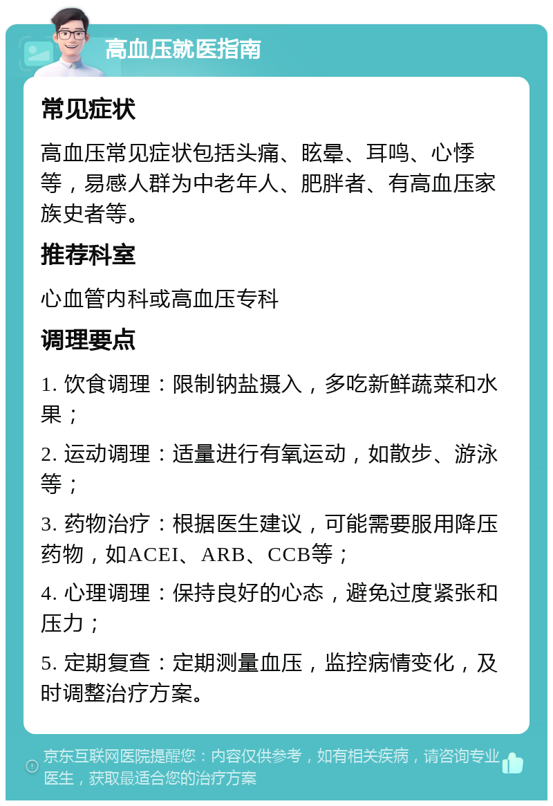 高血压就医指南 常见症状 高血压常见症状包括头痛、眩晕、耳鸣、心悸等，易感人群为中老年人、肥胖者、有高血压家族史者等。 推荐科室 心血管内科或高血压专科 调理要点 1. 饮食调理：限制钠盐摄入，多吃新鲜蔬菜和水果； 2. 运动调理：适量进行有氧运动，如散步、游泳等； 3. 药物治疗：根据医生建议，可能需要服用降压药物，如ACEI、ARB、CCB等； 4. 心理调理：保持良好的心态，避免过度紧张和压力； 5. 定期复查：定期测量血压，监控病情变化，及时调整治疗方案。