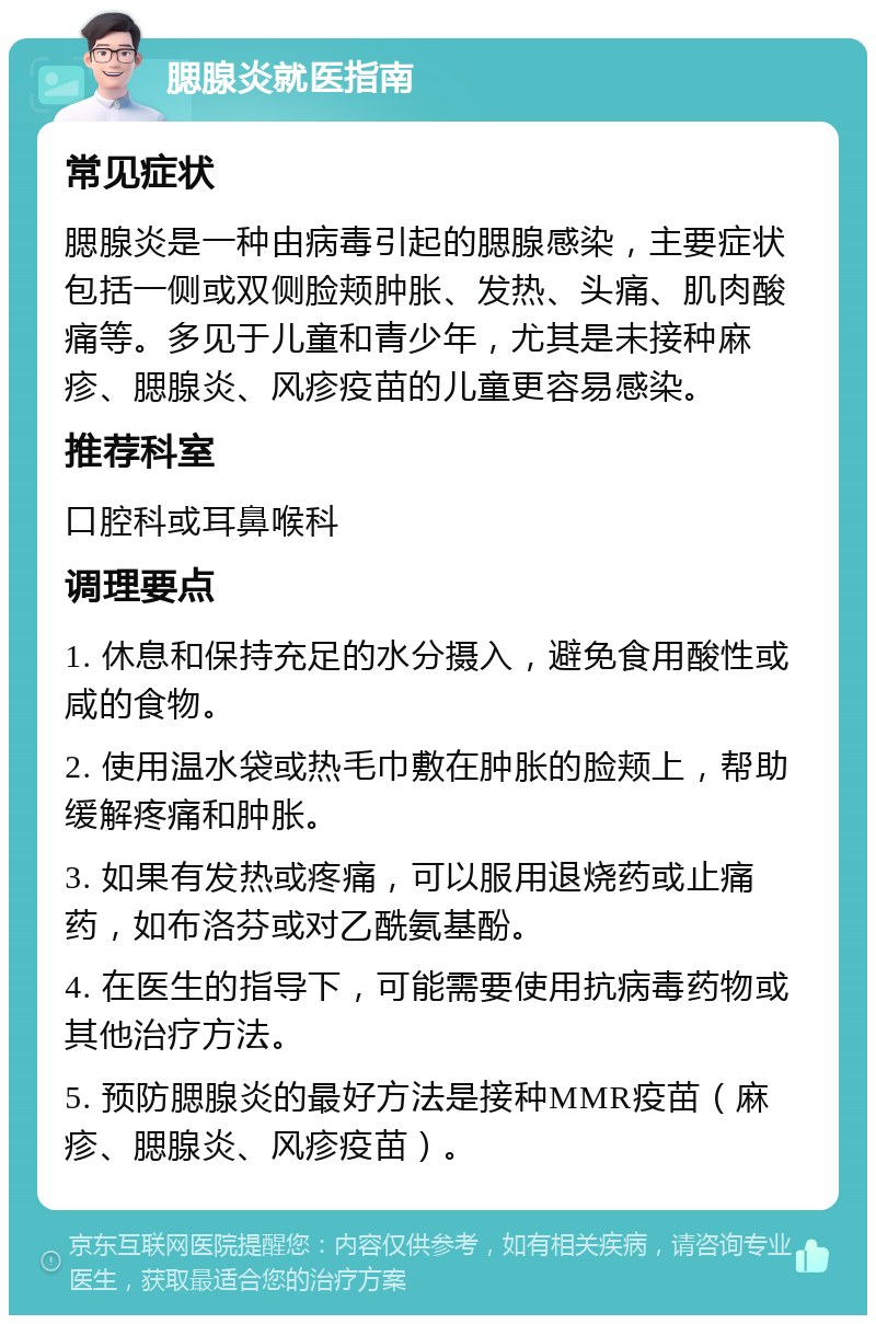 腮腺炎就医指南 常见症状 腮腺炎是一种由病毒引起的腮腺感染，主要症状包括一侧或双侧脸颊肿胀、发热、头痛、肌肉酸痛等。多见于儿童和青少年，尤其是未接种麻疹、腮腺炎、风疹疫苗的儿童更容易感染。 推荐科室 口腔科或耳鼻喉科 调理要点 1. 休息和保持充足的水分摄入，避免食用酸性或咸的食物。 2. 使用温水袋或热毛巾敷在肿胀的脸颊上，帮助缓解疼痛和肿胀。 3. 如果有发热或疼痛，可以服用退烧药或止痛药，如布洛芬或对乙酰氨基酚。 4. 在医生的指导下，可能需要使用抗病毒药物或其他治疗方法。 5. 预防腮腺炎的最好方法是接种MMR疫苗（麻疹、腮腺炎、风疹疫苗）。