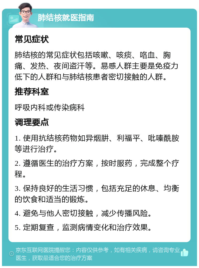 肺结核就医指南 常见症状 肺结核的常见症状包括咳嗽、咳痰、咯血、胸痛、发热、夜间盗汗等。易感人群主要是免疫力低下的人群和与肺结核患者密切接触的人群。 推荐科室 呼吸内科或传染病科 调理要点 1. 使用抗结核药物如异烟肼、利福平、吡嗪酰胺等进行治疗。 2. 遵循医生的治疗方案，按时服药，完成整个疗程。 3. 保持良好的生活习惯，包括充足的休息、均衡的饮食和适当的锻炼。 4. 避免与他人密切接触，减少传播风险。 5. 定期复查，监测病情变化和治疗效果。