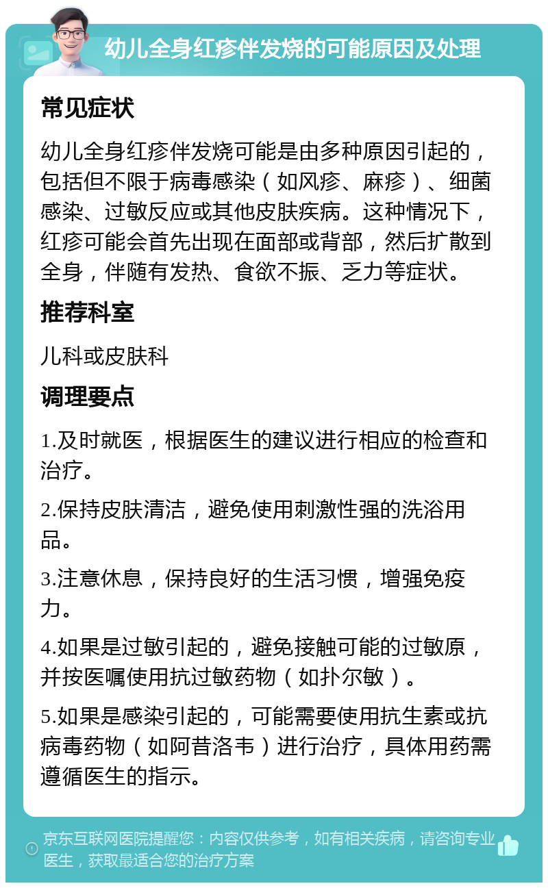 幼儿全身红疹伴发烧的可能原因及处理 常见症状 幼儿全身红疹伴发烧可能是由多种原因引起的，包括但不限于病毒感染（如风疹、麻疹）、细菌感染、过敏反应或其他皮肤疾病。这种情况下，红疹可能会首先出现在面部或背部，然后扩散到全身，伴随有发热、食欲不振、乏力等症状。 推荐科室 儿科或皮肤科 调理要点 1.及时就医，根据医生的建议进行相应的检查和治疗。 2.保持皮肤清洁，避免使用刺激性强的洗浴用品。 3.注意休息，保持良好的生活习惯，增强免疫力。 4.如果是过敏引起的，避免接触可能的过敏原，并按医嘱使用抗过敏药物（如扑尔敏）。 5.如果是感染引起的，可能需要使用抗生素或抗病毒药物（如阿昔洛韦）进行治疗，具体用药需遵循医生的指示。