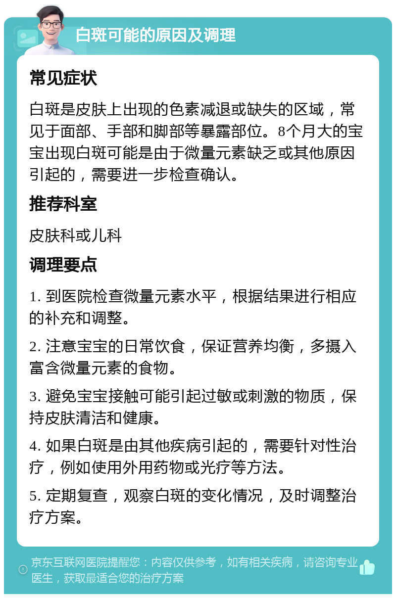 白斑可能的原因及调理 常见症状 白斑是皮肤上出现的色素减退或缺失的区域，常见于面部、手部和脚部等暴露部位。8个月大的宝宝出现白斑可能是由于微量元素缺乏或其他原因引起的，需要进一步检查确认。 推荐科室 皮肤科或儿科 调理要点 1. 到医院检查微量元素水平，根据结果进行相应的补充和调整。 2. 注意宝宝的日常饮食，保证营养均衡，多摄入富含微量元素的食物。 3. 避免宝宝接触可能引起过敏或刺激的物质，保持皮肤清洁和健康。 4. 如果白斑是由其他疾病引起的，需要针对性治疗，例如使用外用药物或光疗等方法。 5. 定期复查，观察白斑的变化情况，及时调整治疗方案。