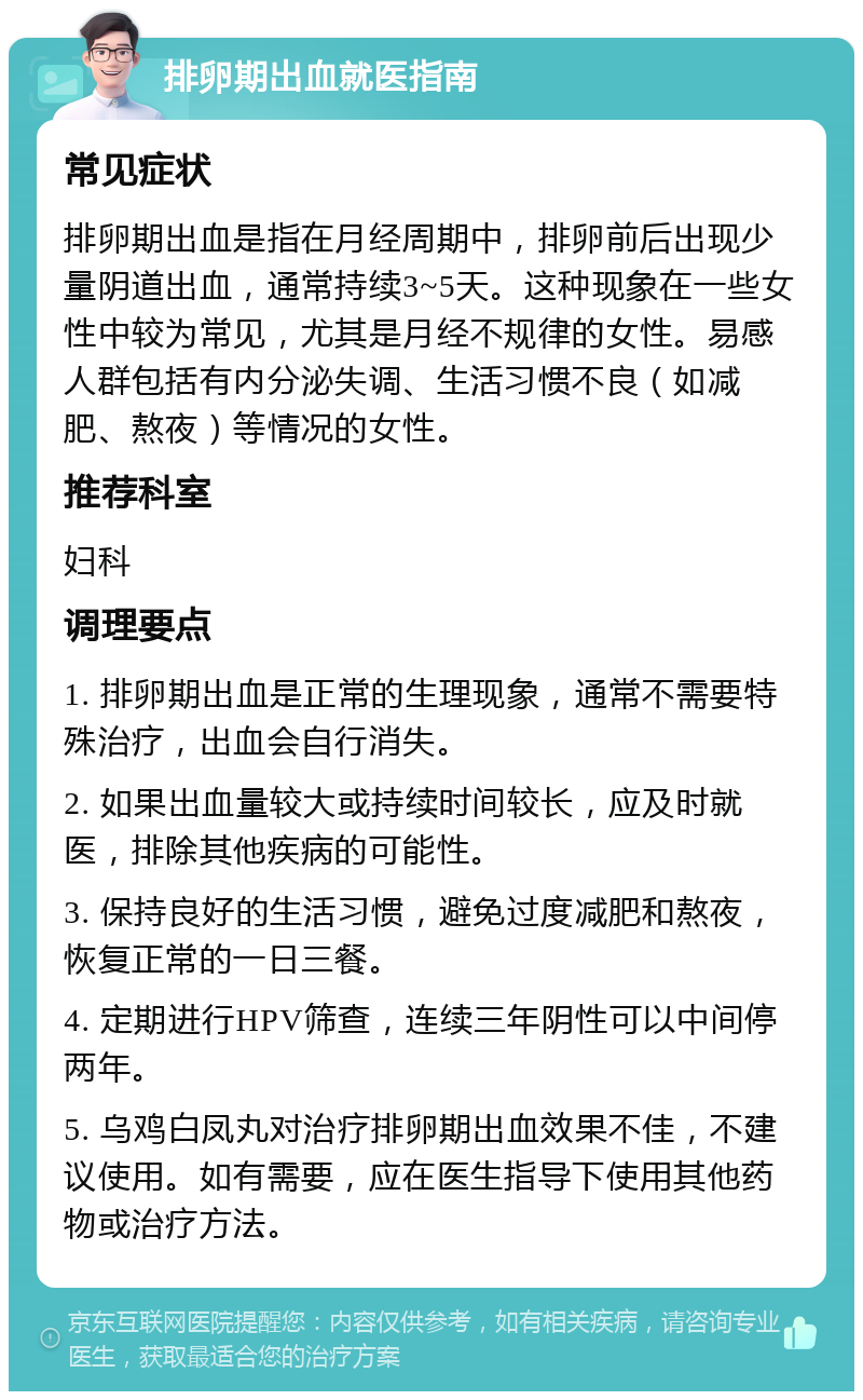 排卵期出血就医指南 常见症状 排卵期出血是指在月经周期中，排卵前后出现少量阴道出血，通常持续3~5天。这种现象在一些女性中较为常见，尤其是月经不规律的女性。易感人群包括有内分泌失调、生活习惯不良（如减肥、熬夜）等情况的女性。 推荐科室 妇科 调理要点 1. 排卵期出血是正常的生理现象，通常不需要特殊治疗，出血会自行消失。 2. 如果出血量较大或持续时间较长，应及时就医，排除其他疾病的可能性。 3. 保持良好的生活习惯，避免过度减肥和熬夜，恢复正常的一日三餐。 4. 定期进行HPV筛查，连续三年阴性可以中间停两年。 5. 乌鸡白凤丸对治疗排卵期出血效果不佳，不建议使用。如有需要，应在医生指导下使用其他药物或治疗方法。