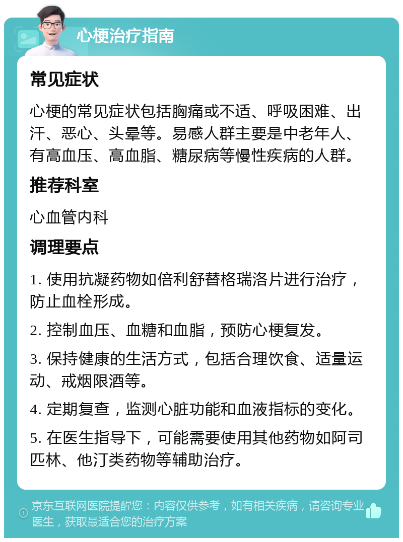 心梗治疗指南 常见症状 心梗的常见症状包括胸痛或不适、呼吸困难、出汗、恶心、头晕等。易感人群主要是中老年人、有高血压、高血脂、糖尿病等慢性疾病的人群。 推荐科室 心血管内科 调理要点 1. 使用抗凝药物如倍利舒替格瑞洛片进行治疗，防止血栓形成。 2. 控制血压、血糖和血脂，预防心梗复发。 3. 保持健康的生活方式，包括合理饮食、适量运动、戒烟限酒等。 4. 定期复查，监测心脏功能和血液指标的变化。 5. 在医生指导下，可能需要使用其他药物如阿司匹林、他汀类药物等辅助治疗。