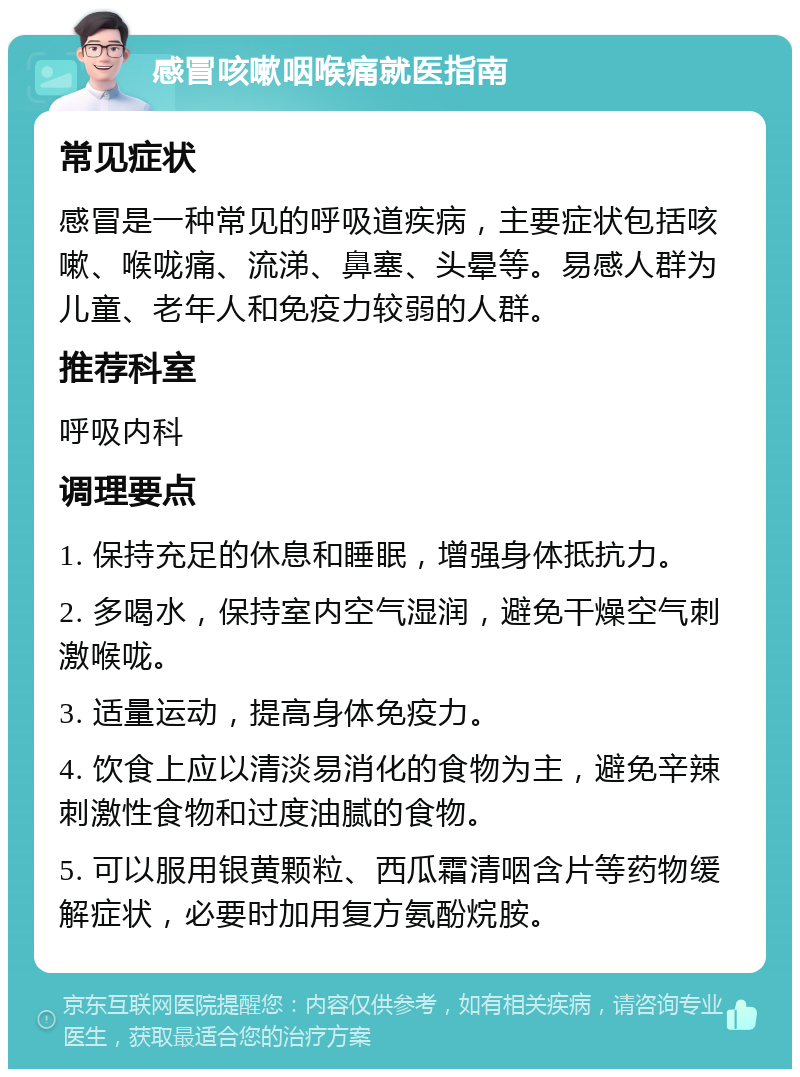 感冒咳嗽咽喉痛就医指南 常见症状 感冒是一种常见的呼吸道疾病，主要症状包括咳嗽、喉咙痛、流涕、鼻塞、头晕等。易感人群为儿童、老年人和免疫力较弱的人群。 推荐科室 呼吸内科 调理要点 1. 保持充足的休息和睡眠，增强身体抵抗力。 2. 多喝水，保持室内空气湿润，避免干燥空气刺激喉咙。 3. 适量运动，提高身体免疫力。 4. 饮食上应以清淡易消化的食物为主，避免辛辣刺激性食物和过度油腻的食物。 5. 可以服用银黄颗粒、西瓜霜清咽含片等药物缓解症状，必要时加用复方氨酚烷胺。