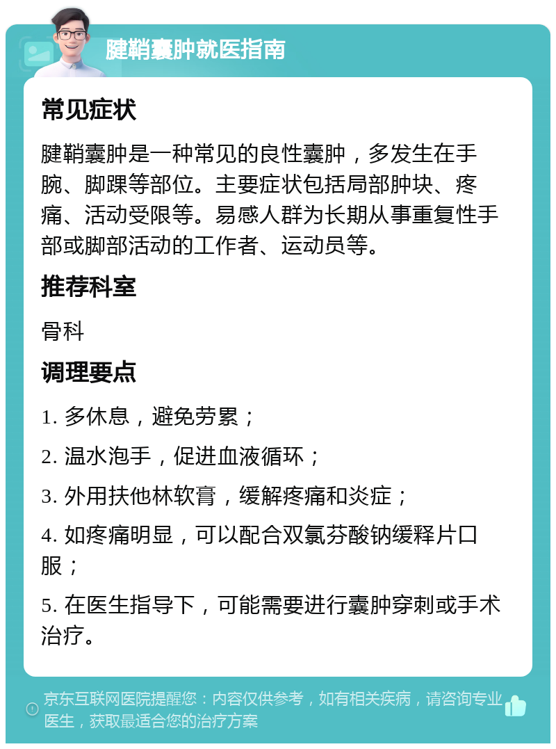 腱鞘囊肿就医指南 常见症状 腱鞘囊肿是一种常见的良性囊肿，多发生在手腕、脚踝等部位。主要症状包括局部肿块、疼痛、活动受限等。易感人群为长期从事重复性手部或脚部活动的工作者、运动员等。 推荐科室 骨科 调理要点 1. 多休息，避免劳累； 2. 温水泡手，促进血液循环； 3. 外用扶他林软膏，缓解疼痛和炎症； 4. 如疼痛明显，可以配合双氯芬酸钠缓释片口服； 5. 在医生指导下，可能需要进行囊肿穿刺或手术治疗。