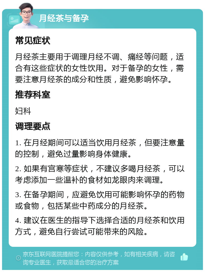 月经茶与备孕 常见症状 月经茶主要用于调理月经不调、痛经等问题，适合有这些症状的女性饮用。对于备孕的女性，需要注意月经茶的成分和性质，避免影响怀孕。 推荐科室 妇科 调理要点 1. 在月经期间可以适当饮用月经茶，但要注意量的控制，避免过量影响身体健康。 2. 如果有宫寒等症状，不建议多喝月经茶，可以考虑添加一些温补的食材如龙眼肉来调理。 3. 在备孕期间，应避免饮用可能影响怀孕的药物或食物，包括某些中药成分的月经茶。 4. 建议在医生的指导下选择合适的月经茶和饮用方式，避免自行尝试可能带来的风险。