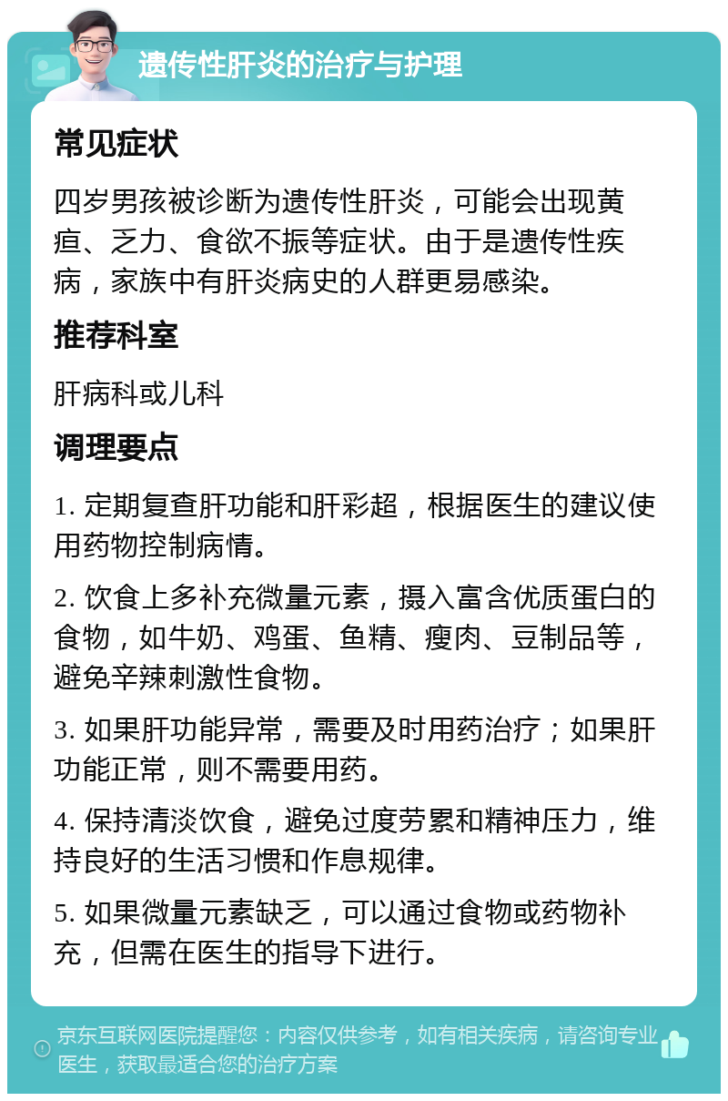 遗传性肝炎的治疗与护理 常见症状 四岁男孩被诊断为遗传性肝炎，可能会出现黄疸、乏力、食欲不振等症状。由于是遗传性疾病，家族中有肝炎病史的人群更易感染。 推荐科室 肝病科或儿科 调理要点 1. 定期复查肝功能和肝彩超，根据医生的建议使用药物控制病情。 2. 饮食上多补充微量元素，摄入富含优质蛋白的食物，如牛奶、鸡蛋、鱼精、瘦肉、豆制品等，避免辛辣刺激性食物。 3. 如果肝功能异常，需要及时用药治疗；如果肝功能正常，则不需要用药。 4. 保持清淡饮食，避免过度劳累和精神压力，维持良好的生活习惯和作息规律。 5. 如果微量元素缺乏，可以通过食物或药物补充，但需在医生的指导下进行。