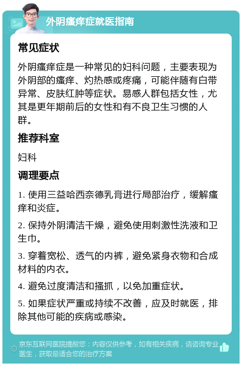 外阴瘙痒症就医指南 常见症状 外阴瘙痒症是一种常见的妇科问题，主要表现为外阴部的瘙痒、灼热感或疼痛，可能伴随有白带异常、皮肤红肿等症状。易感人群包括女性，尤其是更年期前后的女性和有不良卫生习惯的人群。 推荐科室 妇科 调理要点 1. 使用三益哈西奈德乳膏进行局部治疗，缓解瘙痒和炎症。 2. 保持外阴清洁干燥，避免使用刺激性洗液和卫生巾。 3. 穿着宽松、透气的内裤，避免紧身衣物和合成材料的内衣。 4. 避免过度清洁和搔抓，以免加重症状。 5. 如果症状严重或持续不改善，应及时就医，排除其他可能的疾病或感染。