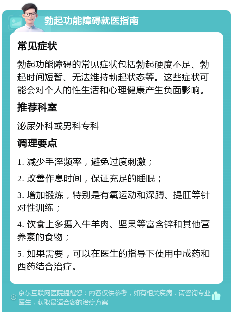 勃起功能障碍就医指南 常见症状 勃起功能障碍的常见症状包括勃起硬度不足、勃起时间短暂、无法维持勃起状态等。这些症状可能会对个人的性生活和心理健康产生负面影响。 推荐科室 泌尿外科或男科专科 调理要点 1. 减少手淫频率，避免过度刺激； 2. 改善作息时间，保证充足的睡眠； 3. 增加锻炼，特别是有氧运动和深蹲、提肛等针对性训练； 4. 饮食上多摄入牛羊肉、坚果等富含锌和其他营养素的食物； 5. 如果需要，可以在医生的指导下使用中成药和西药结合治疗。