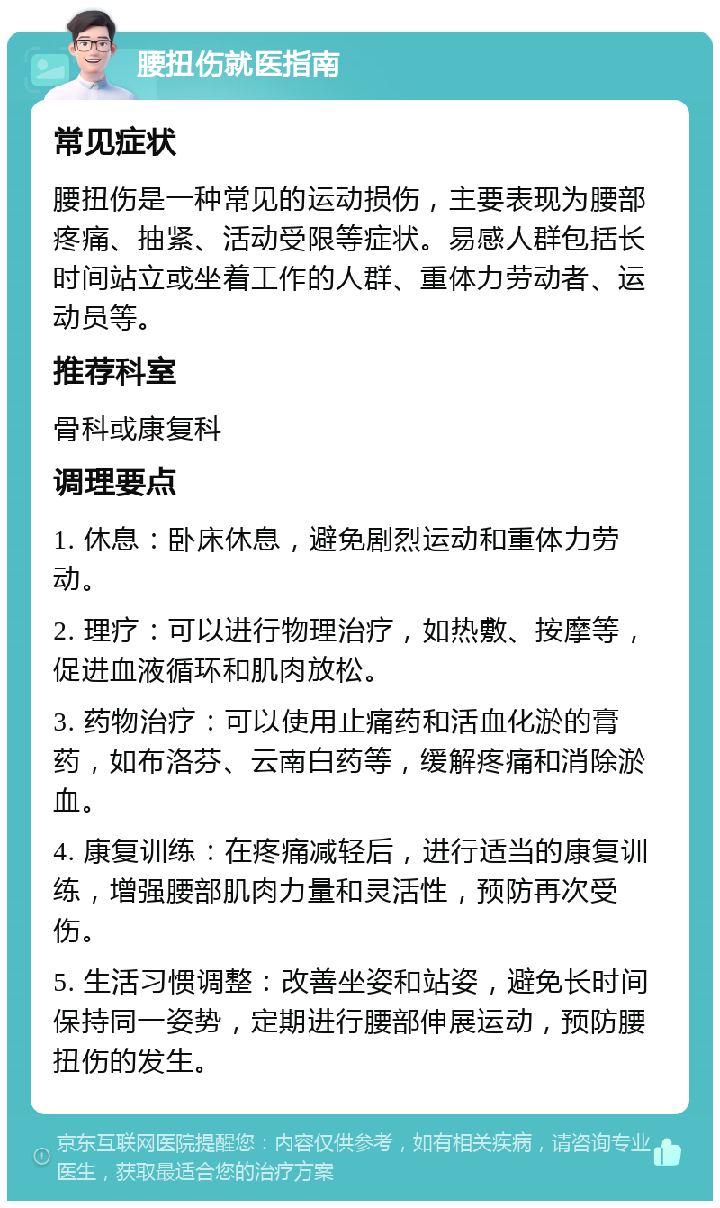 腰扭伤就医指南 常见症状 腰扭伤是一种常见的运动损伤，主要表现为腰部疼痛、抽紧、活动受限等症状。易感人群包括长时间站立或坐着工作的人群、重体力劳动者、运动员等。 推荐科室 骨科或康复科 调理要点 1. 休息：卧床休息，避免剧烈运动和重体力劳动。 2. 理疗：可以进行物理治疗，如热敷、按摩等，促进血液循环和肌肉放松。 3. 药物治疗：可以使用止痛药和活血化淤的膏药，如布洛芬、云南白药等，缓解疼痛和消除淤血。 4. 康复训练：在疼痛减轻后，进行适当的康复训练，增强腰部肌肉力量和灵活性，预防再次受伤。 5. 生活习惯调整：改善坐姿和站姿，避免长时间保持同一姿势，定期进行腰部伸展运动，预防腰扭伤的发生。