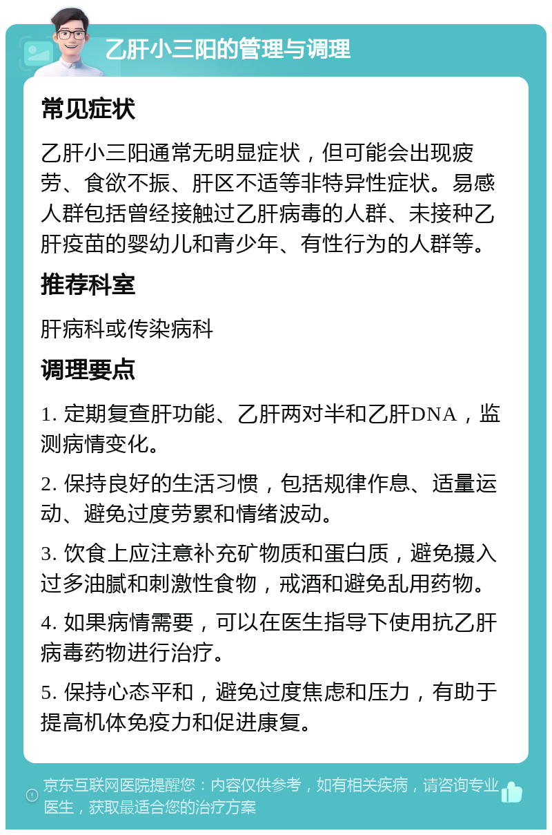 乙肝小三阳的管理与调理 常见症状 乙肝小三阳通常无明显症状，但可能会出现疲劳、食欲不振、肝区不适等非特异性症状。易感人群包括曾经接触过乙肝病毒的人群、未接种乙肝疫苗的婴幼儿和青少年、有性行为的人群等。 推荐科室 肝病科或传染病科 调理要点 1. 定期复查肝功能、乙肝两对半和乙肝DNA，监测病情变化。 2. 保持良好的生活习惯，包括规律作息、适量运动、避免过度劳累和情绪波动。 3. 饮食上应注意补充矿物质和蛋白质，避免摄入过多油腻和刺激性食物，戒酒和避免乱用药物。 4. 如果病情需要，可以在医生指导下使用抗乙肝病毒药物进行治疗。 5. 保持心态平和，避免过度焦虑和压力，有助于提高机体免疫力和促进康复。