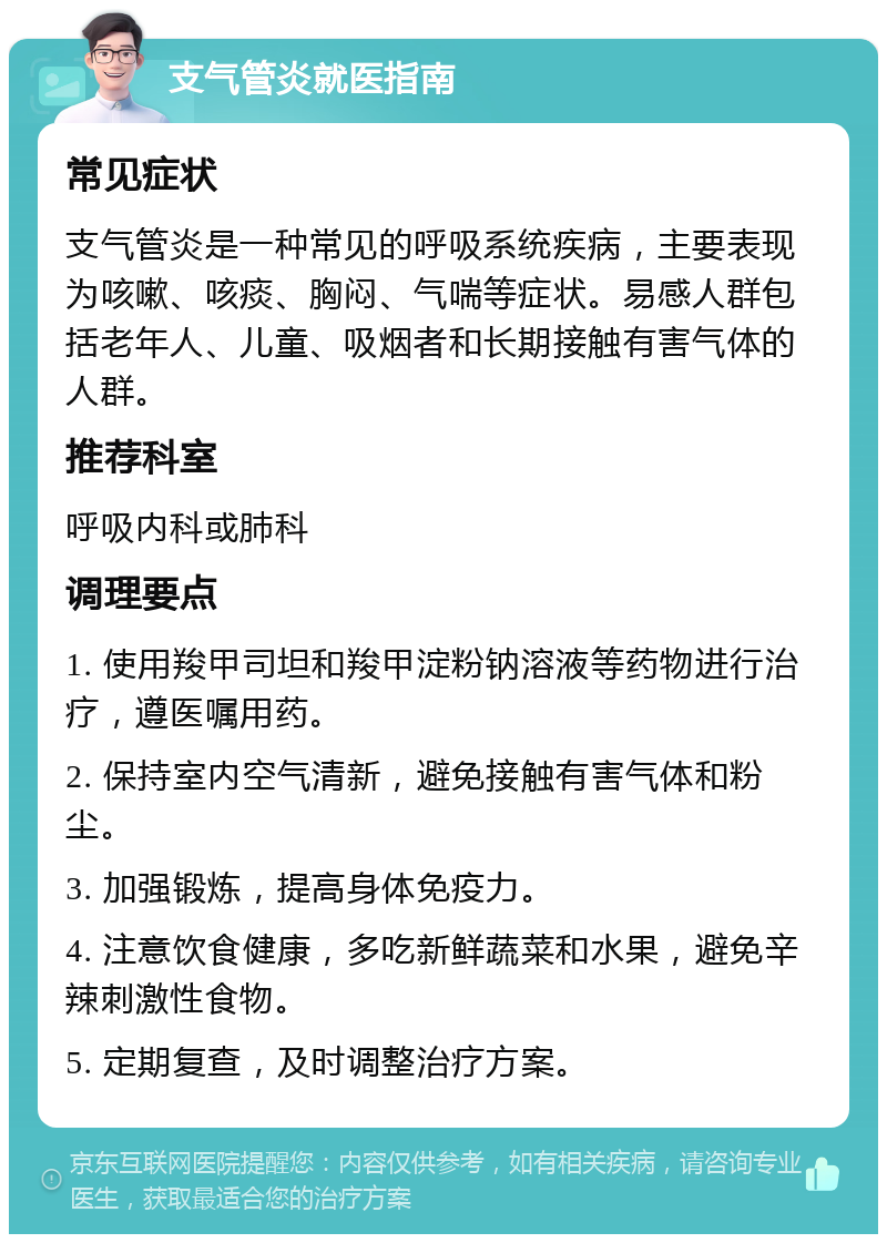 支气管炎就医指南 常见症状 支气管炎是一种常见的呼吸系统疾病，主要表现为咳嗽、咳痰、胸闷、气喘等症状。易感人群包括老年人、儿童、吸烟者和长期接触有害气体的人群。 推荐科室 呼吸内科或肺科 调理要点 1. 使用羧甲司坦和羧甲淀粉钠溶液等药物进行治疗，遵医嘱用药。 2. 保持室内空气清新，避免接触有害气体和粉尘。 3. 加强锻炼，提高身体免疫力。 4. 注意饮食健康，多吃新鲜蔬菜和水果，避免辛辣刺激性食物。 5. 定期复查，及时调整治疗方案。