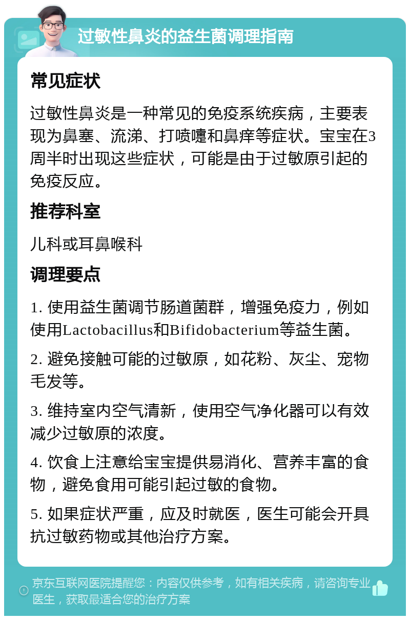 过敏性鼻炎的益生菌调理指南 常见症状 过敏性鼻炎是一种常见的免疫系统疾病，主要表现为鼻塞、流涕、打喷嚏和鼻痒等症状。宝宝在3周半时出现这些症状，可能是由于过敏原引起的免疫反应。 推荐科室 儿科或耳鼻喉科 调理要点 1. 使用益生菌调节肠道菌群，增强免疫力，例如使用Lactobacillus和Bifidobacterium等益生菌。 2. 避免接触可能的过敏原，如花粉、灰尘、宠物毛发等。 3. 维持室内空气清新，使用空气净化器可以有效减少过敏原的浓度。 4. 饮食上注意给宝宝提供易消化、营养丰富的食物，避免食用可能引起过敏的食物。 5. 如果症状严重，应及时就医，医生可能会开具抗过敏药物或其他治疗方案。