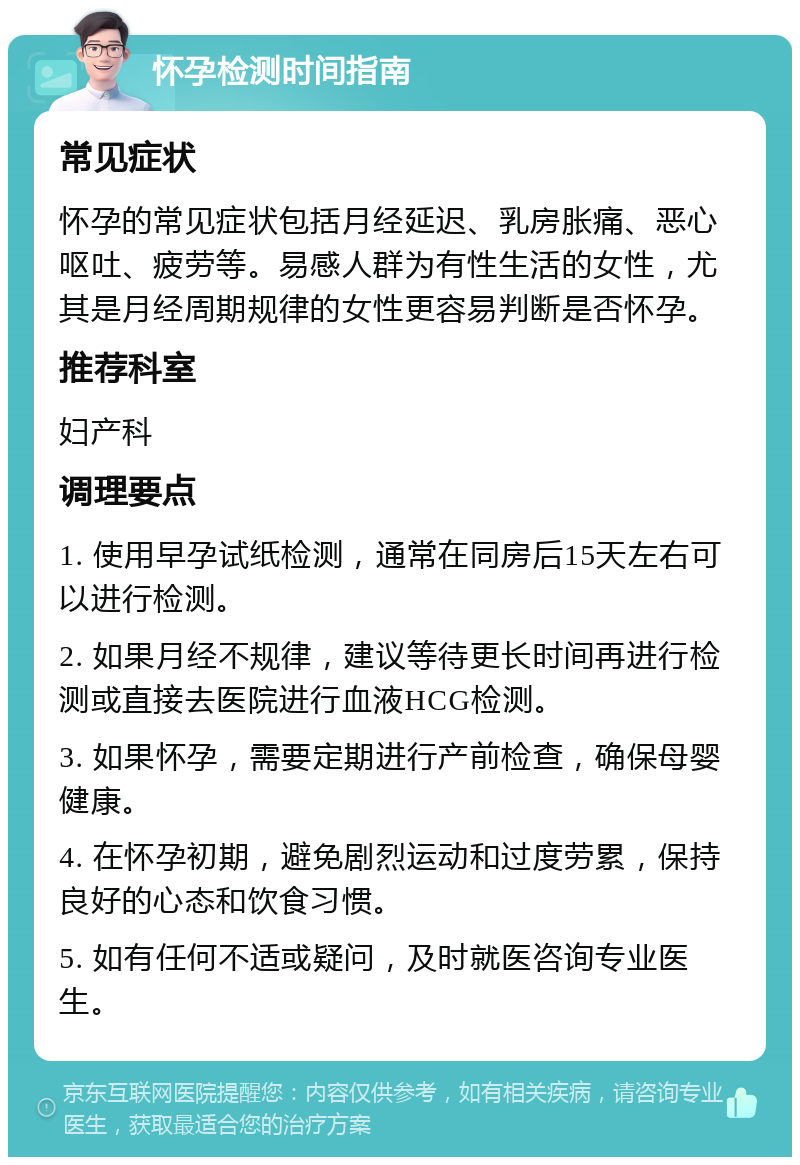 怀孕检测时间指南 常见症状 怀孕的常见症状包括月经延迟、乳房胀痛、恶心呕吐、疲劳等。易感人群为有性生活的女性，尤其是月经周期规律的女性更容易判断是否怀孕。 推荐科室 妇产科 调理要点 1. 使用早孕试纸检测，通常在同房后15天左右可以进行检测。 2. 如果月经不规律，建议等待更长时间再进行检测或直接去医院进行血液HCG检测。 3. 如果怀孕，需要定期进行产前检查，确保母婴健康。 4. 在怀孕初期，避免剧烈运动和过度劳累，保持良好的心态和饮食习惯。 5. 如有任何不适或疑问，及时就医咨询专业医生。