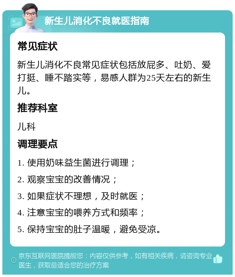 新生儿消化不良就医指南 常见症状 新生儿消化不良常见症状包括放屁多、吐奶、爱打挺、睡不踏实等，易感人群为25天左右的新生儿。 推荐科室 儿科 调理要点 1. 使用奶味益生菌进行调理； 2. 观察宝宝的改善情况； 3. 如果症状不理想，及时就医； 4. 注意宝宝的喂养方式和频率； 5. 保持宝宝的肚子温暖，避免受凉。