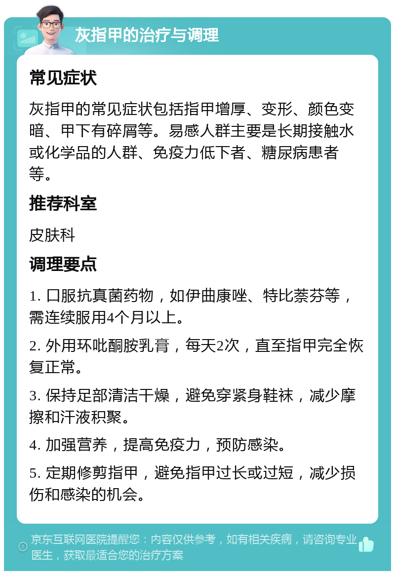 灰指甲的治疗与调理 常见症状 灰指甲的常见症状包括指甲增厚、变形、颜色变暗、甲下有碎屑等。易感人群主要是长期接触水或化学品的人群、免疫力低下者、糖尿病患者等。 推荐科室 皮肤科 调理要点 1. 口服抗真菌药物，如伊曲康唑、特比萘芬等，需连续服用4个月以上。 2. 外用环吡酮胺乳膏，每天2次，直至指甲完全恢复正常。 3. 保持足部清洁干燥，避免穿紧身鞋袜，减少摩擦和汗液积聚。 4. 加强营养，提高免疫力，预防感染。 5. 定期修剪指甲，避免指甲过长或过短，减少损伤和感染的机会。