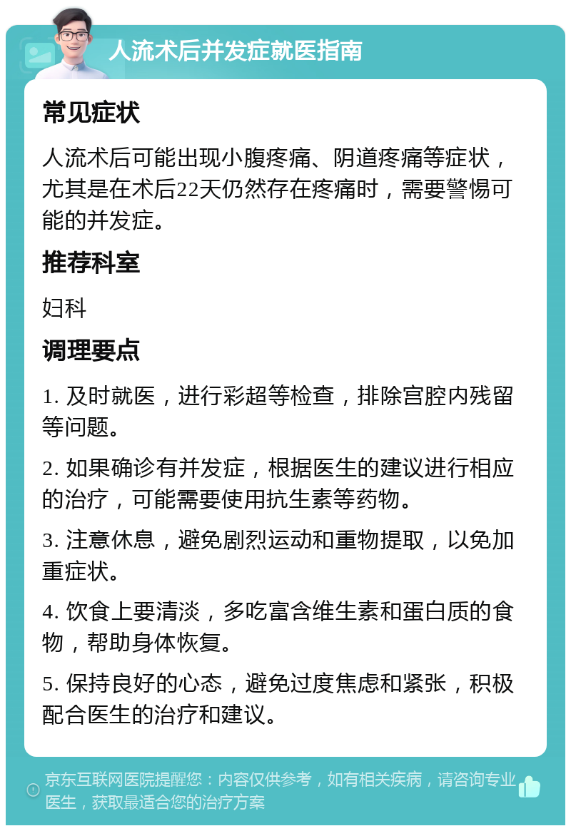 人流术后并发症就医指南 常见症状 人流术后可能出现小腹疼痛、阴道疼痛等症状，尤其是在术后22天仍然存在疼痛时，需要警惕可能的并发症。 推荐科室 妇科 调理要点 1. 及时就医，进行彩超等检查，排除宫腔内残留等问题。 2. 如果确诊有并发症，根据医生的建议进行相应的治疗，可能需要使用抗生素等药物。 3. 注意休息，避免剧烈运动和重物提取，以免加重症状。 4. 饮食上要清淡，多吃富含维生素和蛋白质的食物，帮助身体恢复。 5. 保持良好的心态，避免过度焦虑和紧张，积极配合医生的治疗和建议。