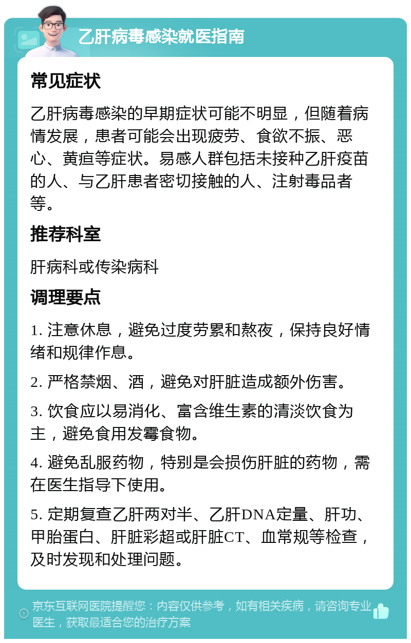 乙肝病毒感染就医指南 常见症状 乙肝病毒感染的早期症状可能不明显，但随着病情发展，患者可能会出现疲劳、食欲不振、恶心、黄疸等症状。易感人群包括未接种乙肝疫苗的人、与乙肝患者密切接触的人、注射毒品者等。 推荐科室 肝病科或传染病科 调理要点 1. 注意休息，避免过度劳累和熬夜，保持良好情绪和规律作息。 2. 严格禁烟、酒，避免对肝脏造成额外伤害。 3. 饮食应以易消化、富含维生素的清淡饮食为主，避免食用发霉食物。 4. 避免乱服药物，特别是会损伤肝脏的药物，需在医生指导下使用。 5. 定期复查乙肝两对半、乙肝DNA定量、肝功、甲胎蛋白、肝脏彩超或肝脏CT、血常规等检查，及时发现和处理问题。