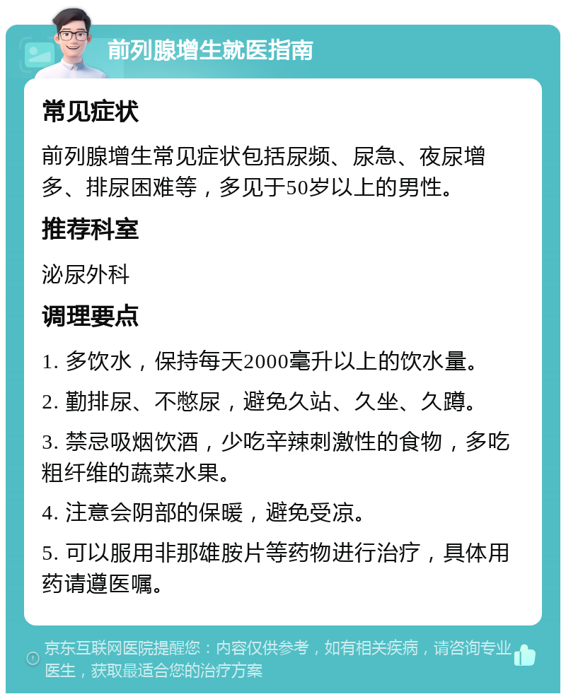 前列腺增生就医指南 常见症状 前列腺增生常见症状包括尿频、尿急、夜尿增多、排尿困难等，多见于50岁以上的男性。 推荐科室 泌尿外科 调理要点 1. 多饮水，保持每天2000毫升以上的饮水量。 2. 勤排尿、不憋尿，避免久站、久坐、久蹲。 3. 禁忌吸烟饮酒，少吃辛辣刺激性的食物，多吃粗纤维的蔬菜水果。 4. 注意会阴部的保暖，避免受凉。 5. 可以服用非那雄胺片等药物进行治疗，具体用药请遵医嘱。