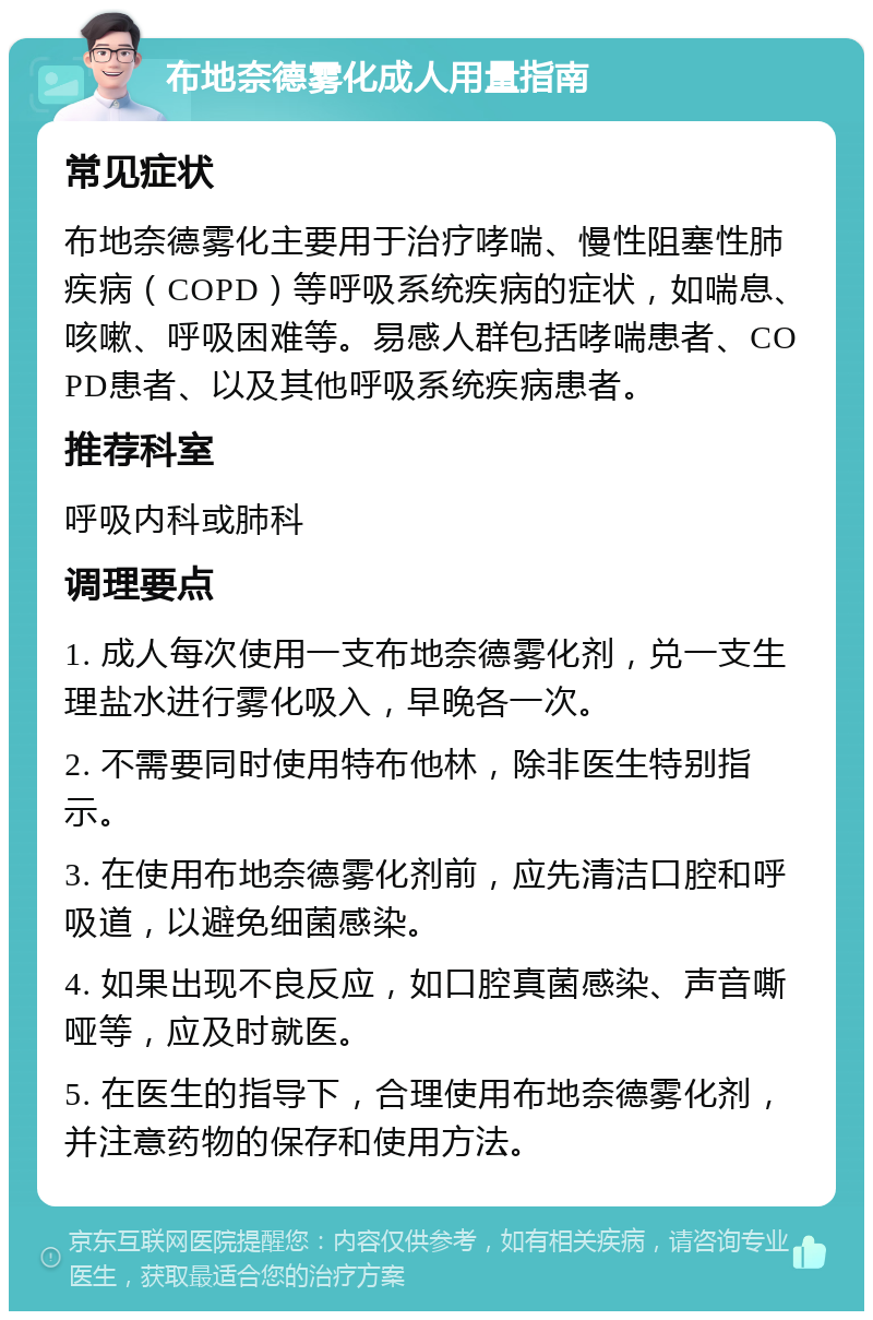 布地奈德雾化成人用量指南 常见症状 布地奈德雾化主要用于治疗哮喘、慢性阻塞性肺疾病（COPD）等呼吸系统疾病的症状，如喘息、咳嗽、呼吸困难等。易感人群包括哮喘患者、COPD患者、以及其他呼吸系统疾病患者。 推荐科室 呼吸内科或肺科 调理要点 1. 成人每次使用一支布地奈德雾化剂，兑一支生理盐水进行雾化吸入，早晚各一次。 2. 不需要同时使用特布他林，除非医生特别指示。 3. 在使用布地奈德雾化剂前，应先清洁口腔和呼吸道，以避免细菌感染。 4. 如果出现不良反应，如口腔真菌感染、声音嘶哑等，应及时就医。 5. 在医生的指导下，合理使用布地奈德雾化剂，并注意药物的保存和使用方法。