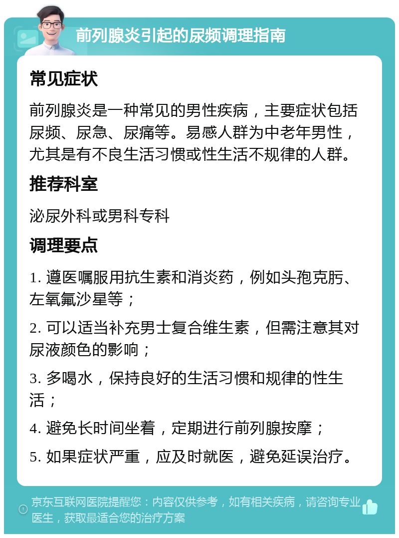 前列腺炎引起的尿频调理指南 常见症状 前列腺炎是一种常见的男性疾病，主要症状包括尿频、尿急、尿痛等。易感人群为中老年男性，尤其是有不良生活习惯或性生活不规律的人群。 推荐科室 泌尿外科或男科专科 调理要点 1. 遵医嘱服用抗生素和消炎药，例如头孢克肟、左氧氟沙星等； 2. 可以适当补充男士复合维生素，但需注意其对尿液颜色的影响； 3. 多喝水，保持良好的生活习惯和规律的性生活； 4. 避免长时间坐着，定期进行前列腺按摩； 5. 如果症状严重，应及时就医，避免延误治疗。