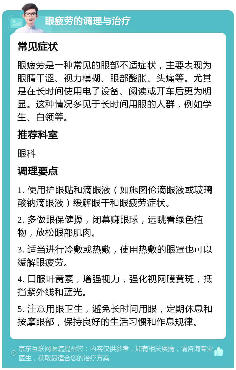 眼疲劳的调理与治疗 常见症状 眼疲劳是一种常见的眼部不适症状，主要表现为眼睛干涩、视力模糊、眼部酸胀、头痛等。尤其是在长时间使用电子设备、阅读或开车后更为明显。这种情况多见于长时间用眼的人群，例如学生、白领等。 推荐科室 眼科 调理要点 1. 使用护眼贴和滴眼液（如施图伦滴眼液或玻璃酸钠滴眼液）缓解眼干和眼疲劳症状。 2. 多做眼保健操，闭幕赚眼球，远眺看绿色植物，放松眼部肌肉。 3. 适当进行冷敷或热敷，使用热敷的眼罩也可以缓解眼疲劳。 4. 口服叶黄素，增强视力，强化视网膜黄斑，抵挡紫外线和蓝光。 5. 注意用眼卫生，避免长时间用眼，定期休息和按摩眼部，保持良好的生活习惯和作息规律。