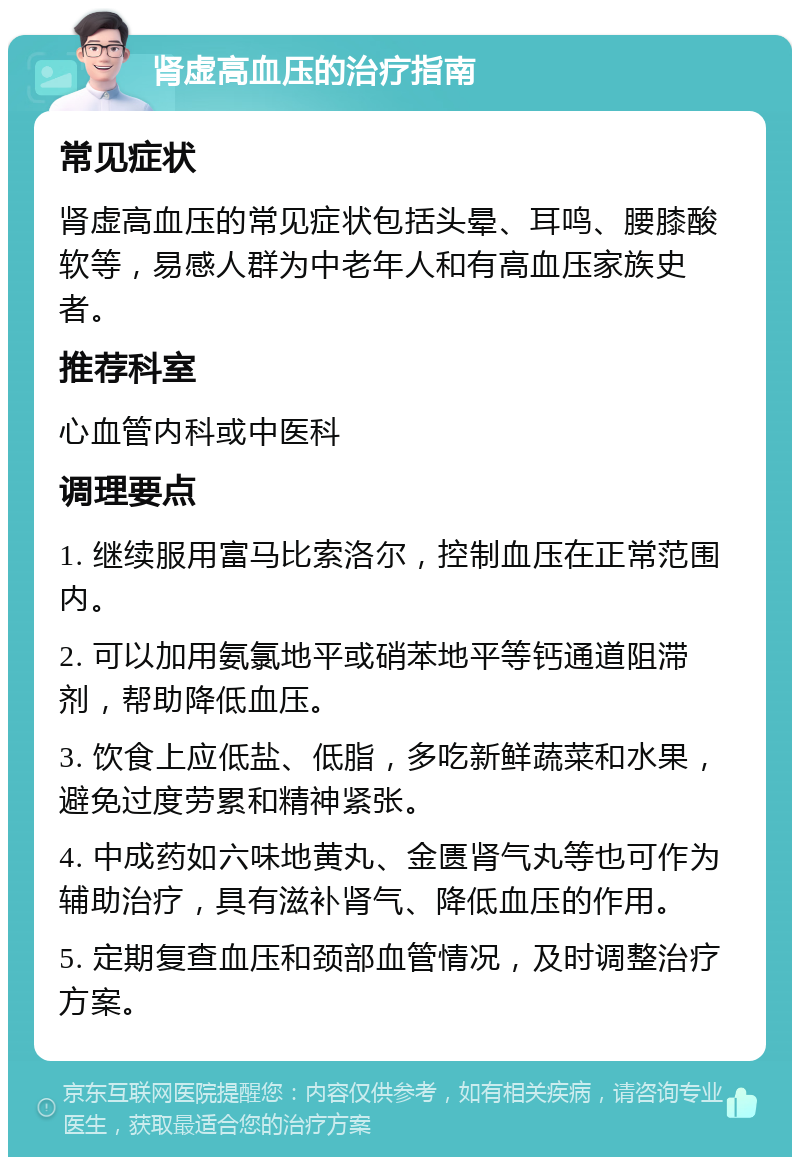 肾虚高血压的治疗指南 常见症状 肾虚高血压的常见症状包括头晕、耳鸣、腰膝酸软等，易感人群为中老年人和有高血压家族史者。 推荐科室 心血管内科或中医科 调理要点 1. 继续服用富马比索洛尔，控制血压在正常范围内。 2. 可以加用氨氯地平或硝苯地平等钙通道阻滞剂，帮助降低血压。 3. 饮食上应低盐、低脂，多吃新鲜蔬菜和水果，避免过度劳累和精神紧张。 4. 中成药如六味地黄丸、金匮肾气丸等也可作为辅助治疗，具有滋补肾气、降低血压的作用。 5. 定期复查血压和颈部血管情况，及时调整治疗方案。