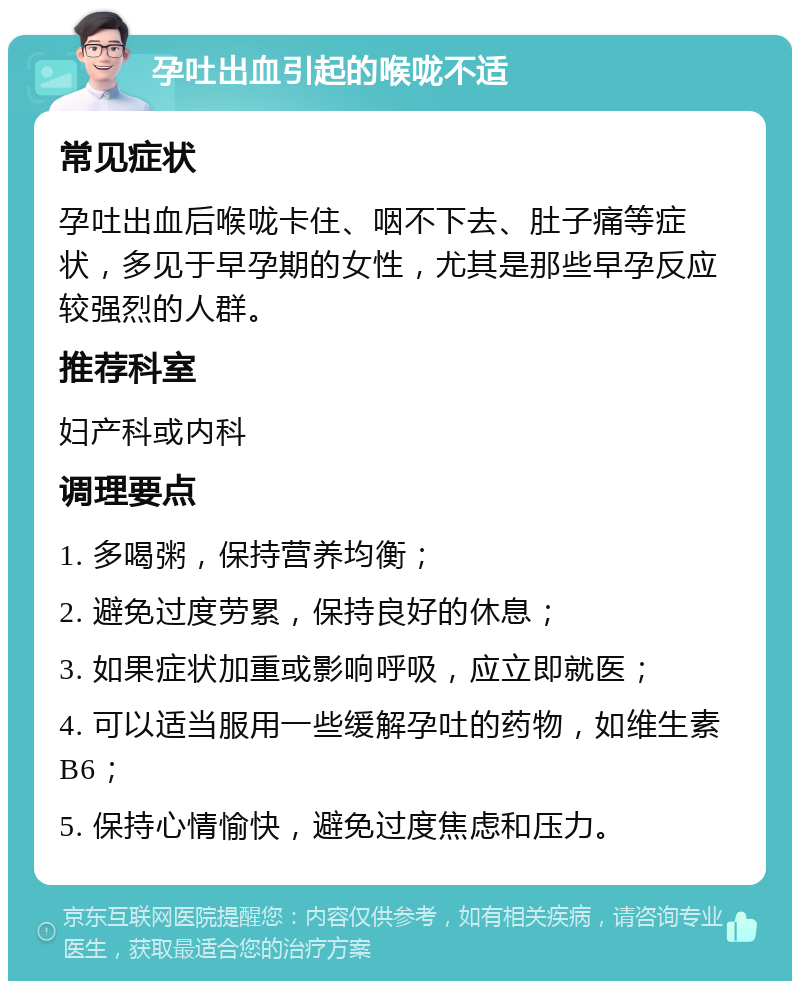 孕吐出血引起的喉咙不适 常见症状 孕吐出血后喉咙卡住、咽不下去、肚子痛等症状，多见于早孕期的女性，尤其是那些早孕反应较强烈的人群。 推荐科室 妇产科或内科 调理要点 1. 多喝粥，保持营养均衡； 2. 避免过度劳累，保持良好的休息； 3. 如果症状加重或影响呼吸，应立即就医； 4. 可以适当服用一些缓解孕吐的药物，如维生素B6； 5. 保持心情愉快，避免过度焦虑和压力。