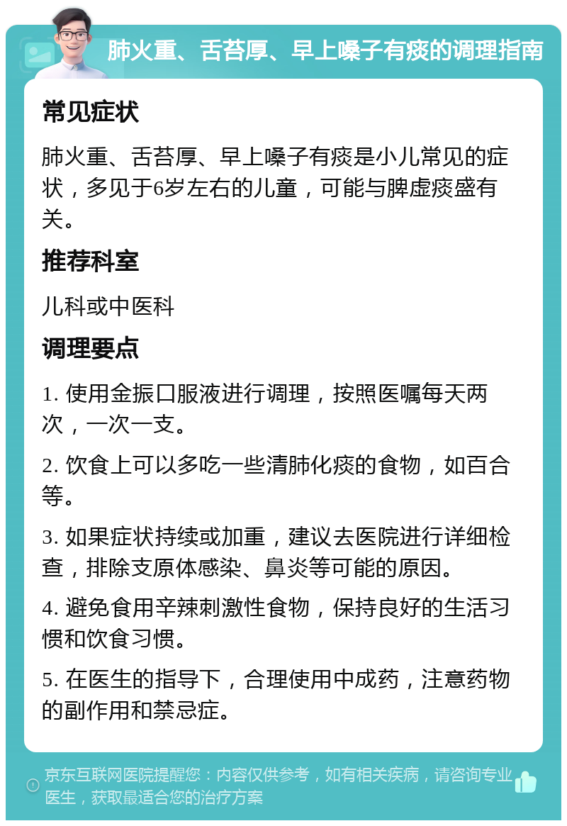 肺火重、舌苔厚、早上嗓子有痰的调理指南 常见症状 肺火重、舌苔厚、早上嗓子有痰是小儿常见的症状，多见于6岁左右的儿童，可能与脾虚痰盛有关。 推荐科室 儿科或中医科 调理要点 1. 使用金振口服液进行调理，按照医嘱每天两次，一次一支。 2. 饮食上可以多吃一些清肺化痰的食物，如百合等。 3. 如果症状持续或加重，建议去医院进行详细检查，排除支原体感染、鼻炎等可能的原因。 4. 避免食用辛辣刺激性食物，保持良好的生活习惯和饮食习惯。 5. 在医生的指导下，合理使用中成药，注意药物的副作用和禁忌症。