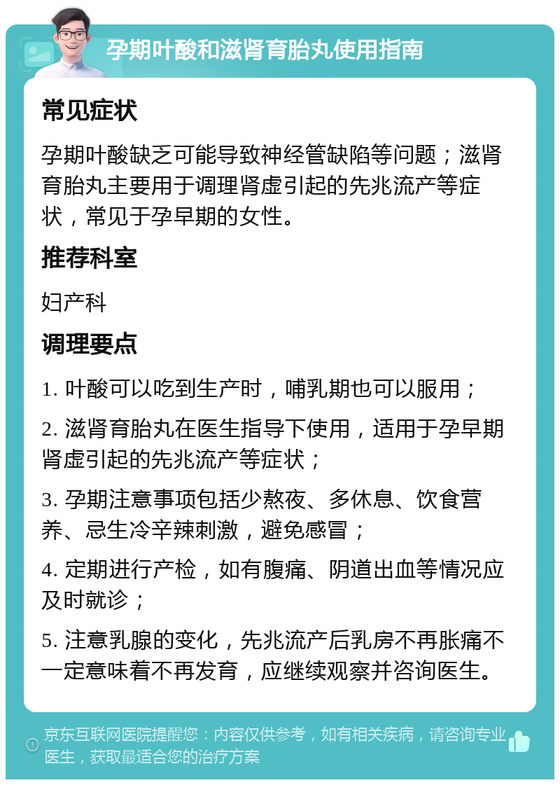 孕期叶酸和滋肾育胎丸使用指南 常见症状 孕期叶酸缺乏可能导致神经管缺陷等问题；滋肾育胎丸主要用于调理肾虚引起的先兆流产等症状，常见于孕早期的女性。 推荐科室 妇产科 调理要点 1. 叶酸可以吃到生产时，哺乳期也可以服用； 2. 滋肾育胎丸在医生指导下使用，适用于孕早期肾虚引起的先兆流产等症状； 3. 孕期注意事项包括少熬夜、多休息、饮食营养、忌生冷辛辣刺激，避免感冒； 4. 定期进行产检，如有腹痛、阴道出血等情况应及时就诊； 5. 注意乳腺的变化，先兆流产后乳房不再胀痛不一定意味着不再发育，应继续观察并咨询医生。