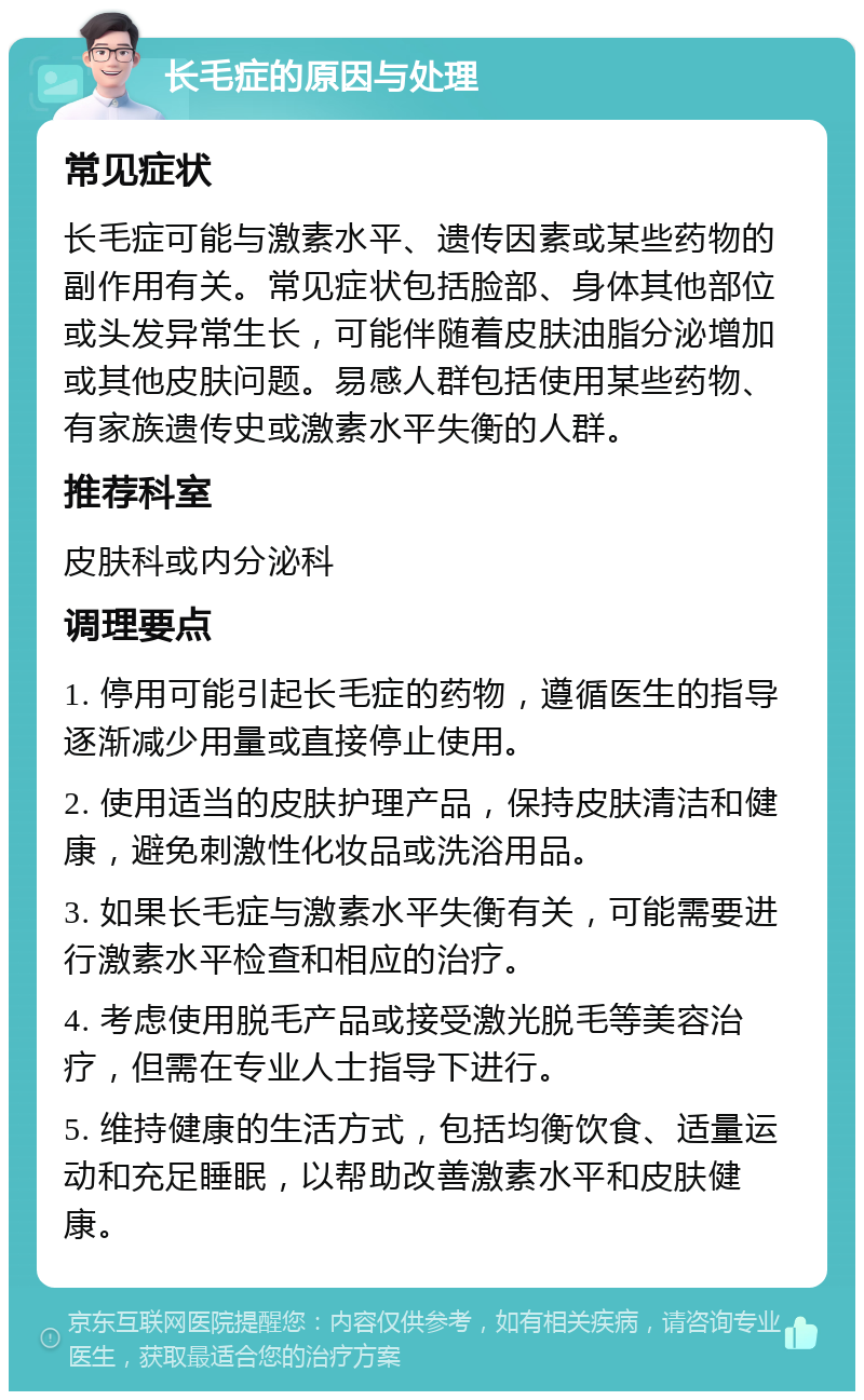 长毛症的原因与处理 常见症状 长毛症可能与激素水平、遗传因素或某些药物的副作用有关。常见症状包括脸部、身体其他部位或头发异常生长，可能伴随着皮肤油脂分泌增加或其他皮肤问题。易感人群包括使用某些药物、有家族遗传史或激素水平失衡的人群。 推荐科室 皮肤科或内分泌科 调理要点 1. 停用可能引起长毛症的药物，遵循医生的指导逐渐减少用量或直接停止使用。 2. 使用适当的皮肤护理产品，保持皮肤清洁和健康，避免刺激性化妆品或洗浴用品。 3. 如果长毛症与激素水平失衡有关，可能需要进行激素水平检查和相应的治疗。 4. 考虑使用脱毛产品或接受激光脱毛等美容治疗，但需在专业人士指导下进行。 5. 维持健康的生活方式，包括均衡饮食、适量运动和充足睡眠，以帮助改善激素水平和皮肤健康。