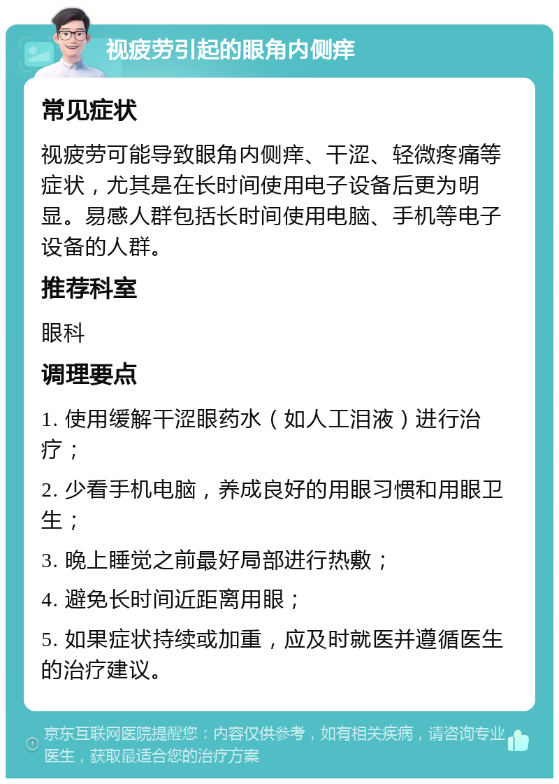 视疲劳引起的眼角内侧痒 常见症状 视疲劳可能导致眼角内侧痒、干涩、轻微疼痛等症状，尤其是在长时间使用电子设备后更为明显。易感人群包括长时间使用电脑、手机等电子设备的人群。 推荐科室 眼科 调理要点 1. 使用缓解干涩眼药水（如人工泪液）进行治疗； 2. 少看手机电脑，养成良好的用眼习惯和用眼卫生； 3. 晚上睡觉之前最好局部进行热敷； 4. 避免长时间近距离用眼； 5. 如果症状持续或加重，应及时就医并遵循医生的治疗建议。