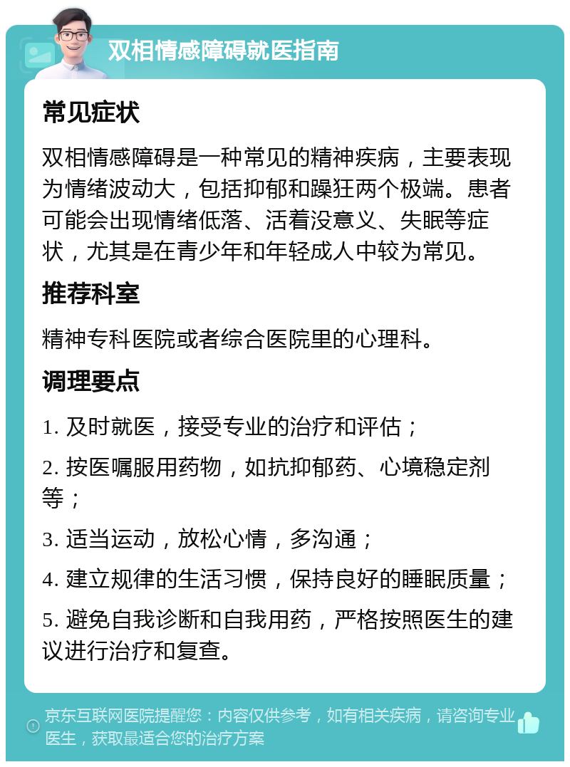 双相情感障碍就医指南 常见症状 双相情感障碍是一种常见的精神疾病，主要表现为情绪波动大，包括抑郁和躁狂两个极端。患者可能会出现情绪低落、活着没意义、失眠等症状，尤其是在青少年和年轻成人中较为常见。 推荐科室 精神专科医院或者综合医院里的心理科。 调理要点 1. 及时就医，接受专业的治疗和评估； 2. 按医嘱服用药物，如抗抑郁药、心境稳定剂等； 3. 适当运动，放松心情，多沟通； 4. 建立规律的生活习惯，保持良好的睡眠质量； 5. 避免自我诊断和自我用药，严格按照医生的建议进行治疗和复查。