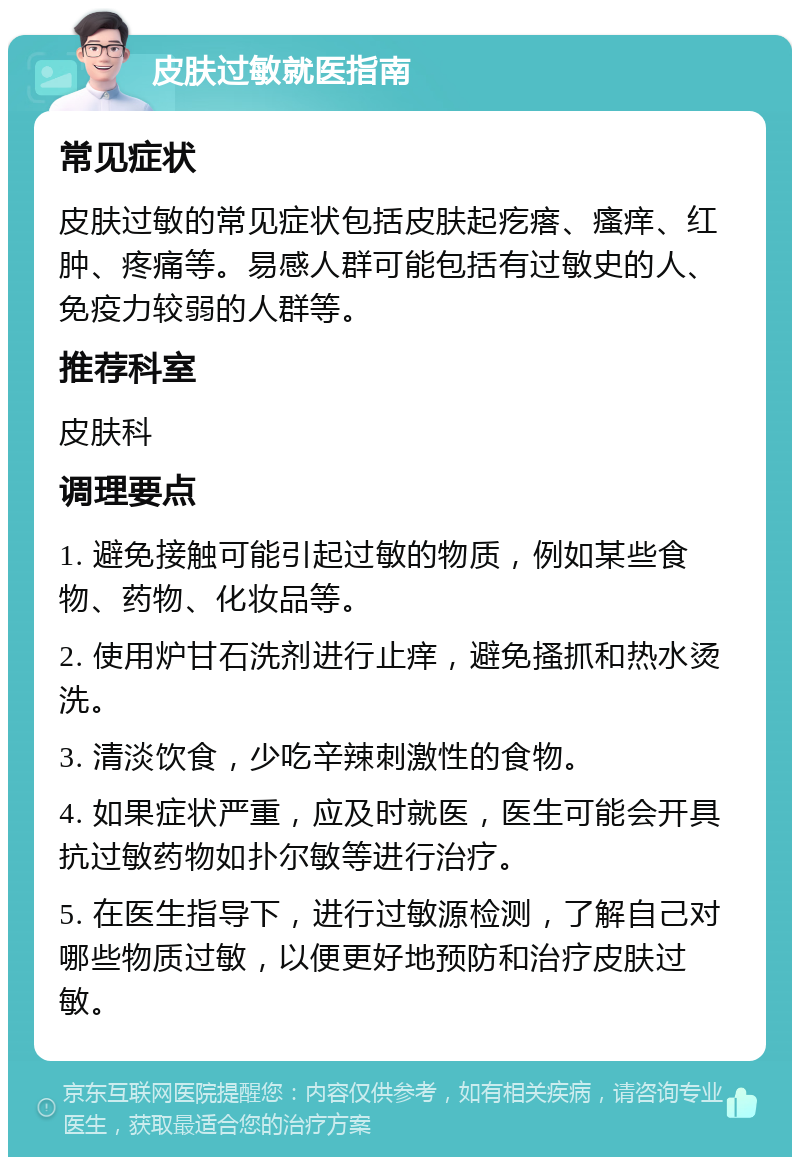 皮肤过敏就医指南 常见症状 皮肤过敏的常见症状包括皮肤起疙瘩、瘙痒、红肿、疼痛等。易感人群可能包括有过敏史的人、免疫力较弱的人群等。 推荐科室 皮肤科 调理要点 1. 避免接触可能引起过敏的物质，例如某些食物、药物、化妆品等。 2. 使用炉甘石洗剂进行止痒，避免搔抓和热水烫洗。 3. 清淡饮食，少吃辛辣刺激性的食物。 4. 如果症状严重，应及时就医，医生可能会开具抗过敏药物如扑尔敏等进行治疗。 5. 在医生指导下，进行过敏源检测，了解自己对哪些物质过敏，以便更好地预防和治疗皮肤过敏。