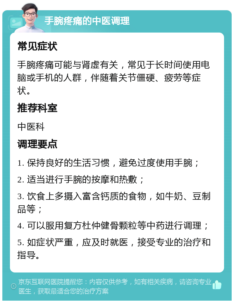 手腕疼痛的中医调理 常见症状 手腕疼痛可能与肾虚有关，常见于长时间使用电脑或手机的人群，伴随着关节僵硬、疲劳等症状。 推荐科室 中医科 调理要点 1. 保持良好的生活习惯，避免过度使用手腕； 2. 适当进行手腕的按摩和热敷； 3. 饮食上多摄入富含钙质的食物，如牛奶、豆制品等； 4. 可以服用复方杜仲健骨颗粒等中药进行调理； 5. 如症状严重，应及时就医，接受专业的治疗和指导。