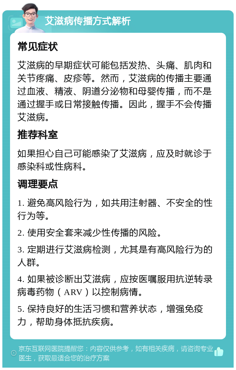 艾滋病传播方式解析 常见症状 艾滋病的早期症状可能包括发热、头痛、肌肉和关节疼痛、皮疹等。然而，艾滋病的传播主要通过血液、精液、阴道分泌物和母婴传播，而不是通过握手或日常接触传播。因此，握手不会传播艾滋病。 推荐科室 如果担心自己可能感染了艾滋病，应及时就诊于感染科或性病科。 调理要点 1. 避免高风险行为，如共用注射器、不安全的性行为等。 2. 使用安全套来减少性传播的风险。 3. 定期进行艾滋病检测，尤其是有高风险行为的人群。 4. 如果被诊断出艾滋病，应按医嘱服用抗逆转录病毒药物（ARV）以控制病情。 5. 保持良好的生活习惯和营养状态，增强免疫力，帮助身体抵抗疾病。