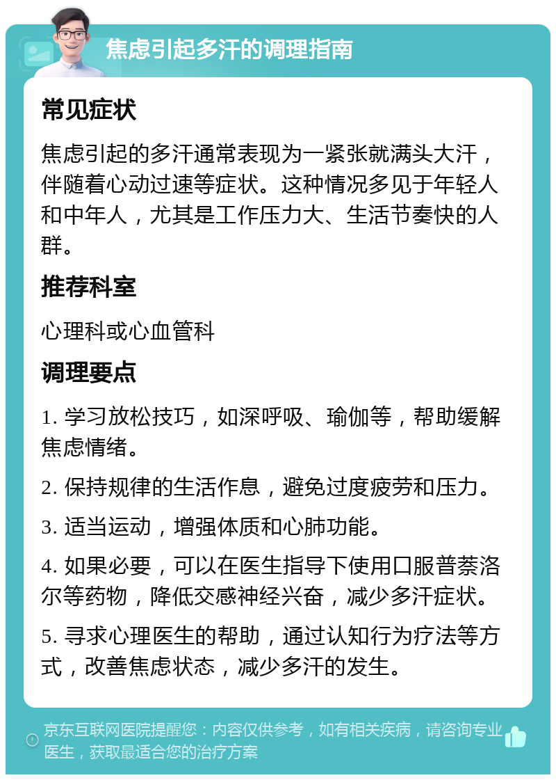 焦虑引起多汗的调理指南 常见症状 焦虑引起的多汗通常表现为一紧张就满头大汗，伴随着心动过速等症状。这种情况多见于年轻人和中年人，尤其是工作压力大、生活节奏快的人群。 推荐科室 心理科或心血管科 调理要点 1. 学习放松技巧，如深呼吸、瑜伽等，帮助缓解焦虑情绪。 2. 保持规律的生活作息，避免过度疲劳和压力。 3. 适当运动，增强体质和心肺功能。 4. 如果必要，可以在医生指导下使用口服普萘洛尔等药物，降低交感神经兴奋，减少多汗症状。 5. 寻求心理医生的帮助，通过认知行为疗法等方式，改善焦虑状态，减少多汗的发生。