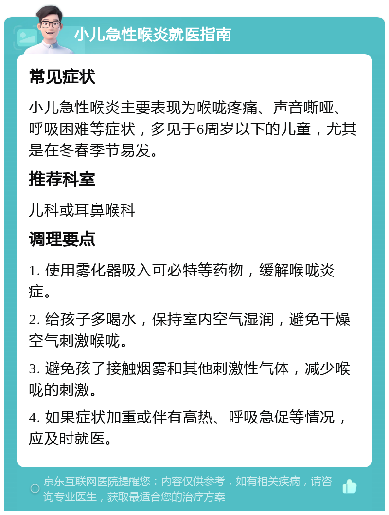 小儿急性喉炎就医指南 常见症状 小儿急性喉炎主要表现为喉咙疼痛、声音嘶哑、呼吸困难等症状，多见于6周岁以下的儿童，尤其是在冬春季节易发。 推荐科室 儿科或耳鼻喉科 调理要点 1. 使用雾化器吸入可必特等药物，缓解喉咙炎症。 2. 给孩子多喝水，保持室内空气湿润，避免干燥空气刺激喉咙。 3. 避免孩子接触烟雾和其他刺激性气体，减少喉咙的刺激。 4. 如果症状加重或伴有高热、呼吸急促等情况，应及时就医。