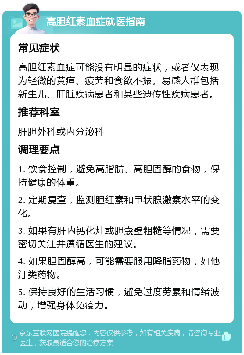 高胆红素血症就医指南 常见症状 高胆红素血症可能没有明显的症状，或者仅表现为轻微的黄疸、疲劳和食欲不振。易感人群包括新生儿、肝脏疾病患者和某些遗传性疾病患者。 推荐科室 肝胆外科或内分泌科 调理要点 1. 饮食控制，避免高脂肪、高胆固醇的食物，保持健康的体重。 2. 定期复查，监测胆红素和甲状腺激素水平的变化。 3. 如果有肝内钙化灶或胆囊壁粗糙等情况，需要密切关注并遵循医生的建议。 4. 如果胆固醇高，可能需要服用降脂药物，如他汀类药物。 5. 保持良好的生活习惯，避免过度劳累和情绪波动，增强身体免疫力。