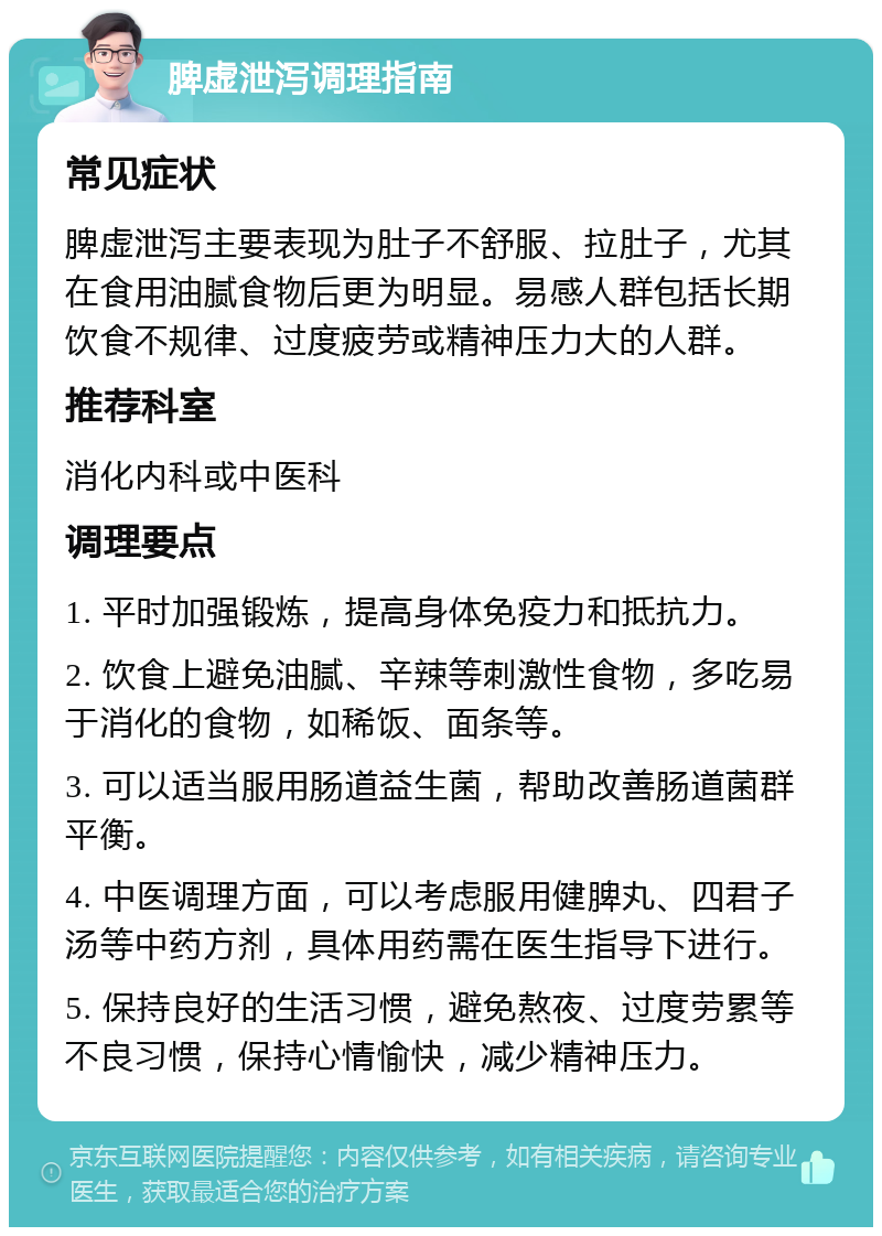 脾虚泄泻调理指南 常见症状 脾虚泄泻主要表现为肚子不舒服、拉肚子，尤其在食用油腻食物后更为明显。易感人群包括长期饮食不规律、过度疲劳或精神压力大的人群。 推荐科室 消化内科或中医科 调理要点 1. 平时加强锻炼，提高身体免疫力和抵抗力。 2. 饮食上避免油腻、辛辣等刺激性食物，多吃易于消化的食物，如稀饭、面条等。 3. 可以适当服用肠道益生菌，帮助改善肠道菌群平衡。 4. 中医调理方面，可以考虑服用健脾丸、四君子汤等中药方剂，具体用药需在医生指导下进行。 5. 保持良好的生活习惯，避免熬夜、过度劳累等不良习惯，保持心情愉快，减少精神压力。