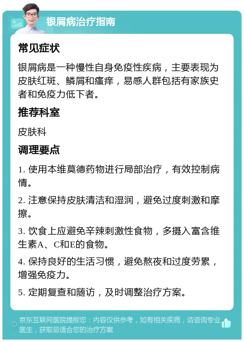 银屑病治疗指南 常见症状 银屑病是一种慢性自身免疫性疾病，主要表现为皮肤红斑、鳞屑和瘙痒，易感人群包括有家族史者和免疫力低下者。 推荐科室 皮肤科 调理要点 1. 使用本维莫德药物进行局部治疗，有效控制病情。 2. 注意保持皮肤清洁和湿润，避免过度刺激和摩擦。 3. 饮食上应避免辛辣刺激性食物，多摄入富含维生素A、C和E的食物。 4. 保持良好的生活习惯，避免熬夜和过度劳累，增强免疫力。 5. 定期复查和随访，及时调整治疗方案。