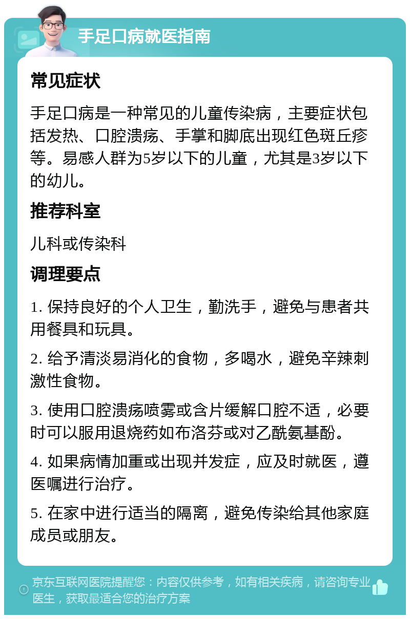 手足口病就医指南 常见症状 手足口病是一种常见的儿童传染病，主要症状包括发热、口腔溃疡、手掌和脚底出现红色斑丘疹等。易感人群为5岁以下的儿童，尤其是3岁以下的幼儿。 推荐科室 儿科或传染科 调理要点 1. 保持良好的个人卫生，勤洗手，避免与患者共用餐具和玩具。 2. 给予清淡易消化的食物，多喝水，避免辛辣刺激性食物。 3. 使用口腔溃疡喷雾或含片缓解口腔不适，必要时可以服用退烧药如布洛芬或对乙酰氨基酚。 4. 如果病情加重或出现并发症，应及时就医，遵医嘱进行治疗。 5. 在家中进行适当的隔离，避免传染给其他家庭成员或朋友。